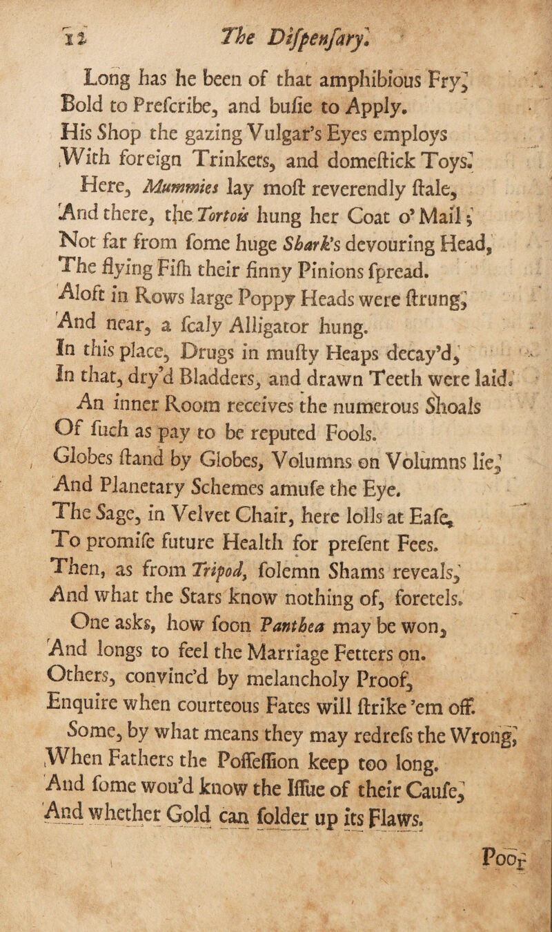 Long has he been of that amphibious Fry^ Bold to Prefcribe, and bufie to Apply. His Shop the gazing Vulgar’s Eyes employs .With foreign Trinkets, and domeftick Toys^ Here, Mummies lay moft reverendly ftale, And there, tjie Tortois hung her Coat o’ Mail i Not far from fome huge Shark's devouring Head, The flying Fife their finny Pinions fpread. Aloft in Rows large Poppy Heads were fining,' And near, a fcaly Alligator hung. In this place. Drugs in imifty Heaps decay’d, in that, dry’d Bladders, and drawn Teeth were laid. An inner Room receives the numerous Shoals Of inch as pay to be reputed Fools. Globes ftand by Globes, Volumns on Volumns lie,’ And Planetary Schemes amufe the Eye. The Sage, in Velvet Chair, here lolls at Eafe, To promife future Health for prefent Fees. Then, as from Tripod, folemn Shams reveals. And what the Stars know nothing of, foretels* One asks, how foGn Vanthea may be won. And longs to feel the Marriage Fetters on. Others, convinc’d by melancholy Proof, Enquire when courteous Fates will ftrike’em off. Some, by what means they may redrefs the Wrong, When Fathers the Poffeffion keep too long. And fome wou’d know the Iffue of their Caufe, And whether Gold can folder up its Flaws.