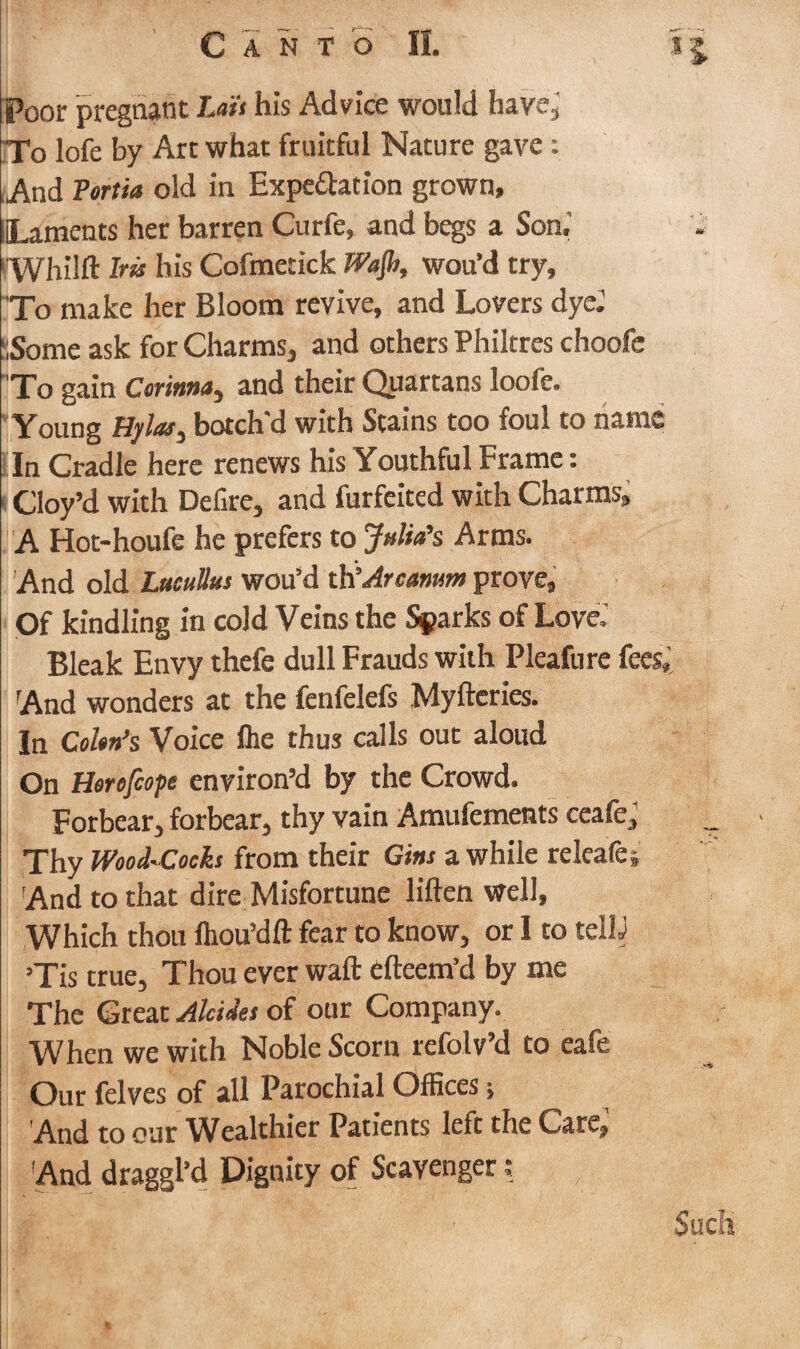 Poor pregnant Lai's his Advice would have, To lofe by Art what fruitful Nature gave: And Tortia old in Exportation grown, ILaments her barren Curfe, and begs a Son.’ i Whilfl Ira his Cofmetick Wajh, wou’d try. To make her Bloom revive, and Lovers dye.' :;Some ask for Charms, and others Philtres choofe To gain Corinna, and their Quartans loofe. Young Hylati botch'd with Stains too foul to name In Cradle here renews his Youthful Frame: Cloy’d with Defire, and furfeited with Charms, A Hot-houfe he prefers to Julia’s Arms. And old Lucullus wou’d th’Arcanum prove, Of kindling in cold Veins the Sparks of Love.' Bleak Envy thefe dull Frauds with Pleafure fees; And wonders at the fenfelefs Mylteries. In Cohn’s Voice fhe thus calls out aloud On Herofcope environ’d by the Crowd. Forbear, forbear, thy vain Amufements ceafe. Thy Wood-Cocks from their Gins a while releafej And to that dire Misfortune liften well. Which thou fhou’dft fear to know, or I to tellj ’Tis true. Thou ever wall efteem’d by me The Great Alcides of our Company. When we with Noble Scorn refolv’d to eafe Our felves of all Parochial Offices; And to our Wealthier Patients left the Care, And draggl’d Dignity of Scavengers Such