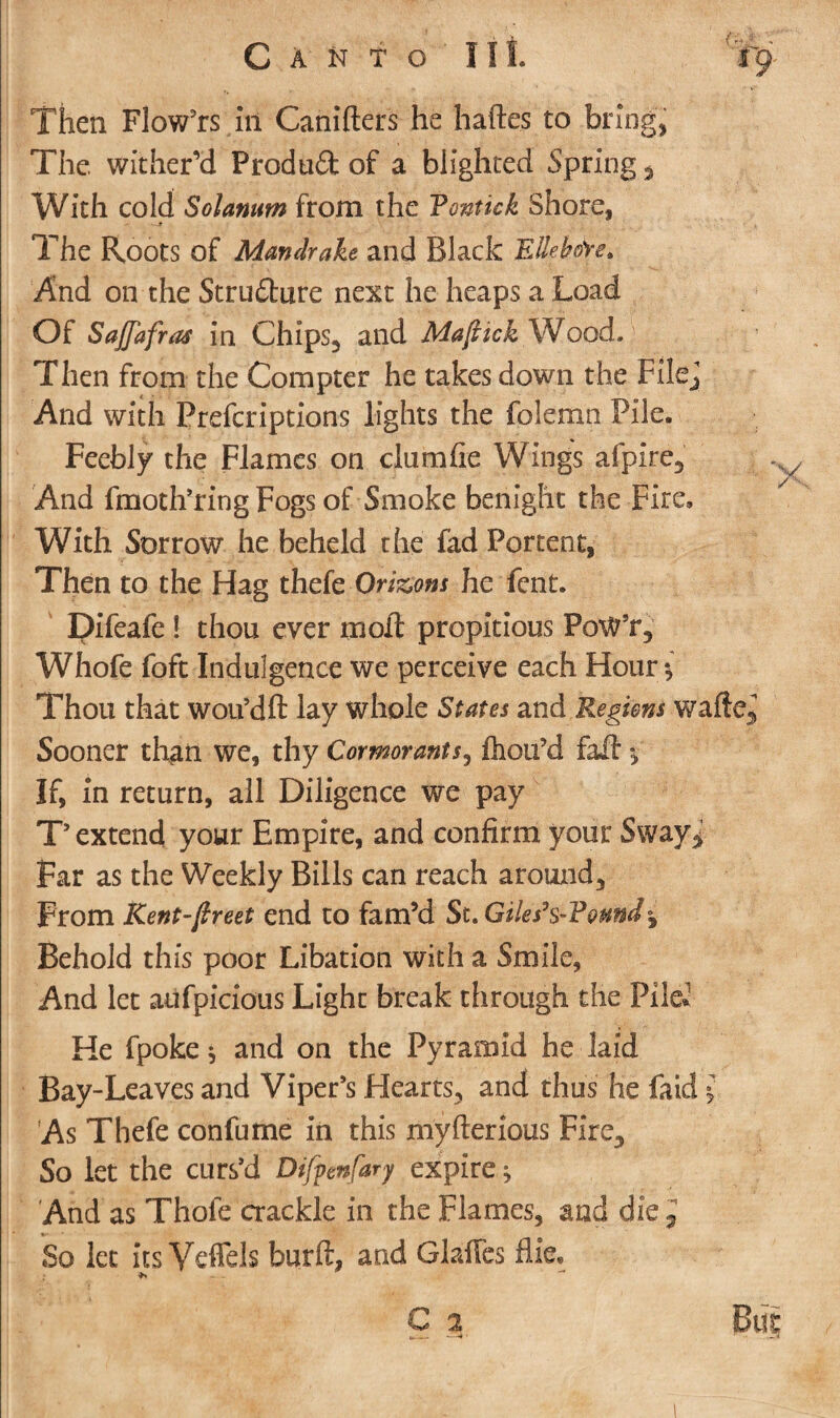 Then Flow’rs in Canifters he haftes to brings The wither’d Prod u& of a blighted Springy With cold Solatium from the Yontick Shore, - —t .' • The Roots of Mandrake and Black EUehdre* And on the Strudure next he heaps a Load Of Sajfafras in Chips, and Mafiick Wood. Then from the Compter he takes down the Filej And with Prefcriptions lights the folemn Pile. Feebly the Flames on clumfie Wings alpire. And fmoth’ring Fogs of Smoke benight the Fire, With Sorrow he beheld the fad Portent, Then to the Hag thefe Orizons he Lent. Difeafe ! thou ever moil propitious PoW’r, Whofe foft Indulgence we perceive each Hour^ Thou that woifdft lay whole States and Regions wafte. Sooner than we, thy Cormorants, fliou’d faA $, If, in return, all Diligence we pay T’ extend your Empire, and confirm your Sway^ Far as the Weekly Bills can reach around, From Rent-fireet end to fam’d St. Giles’$~Yemd$ Behold this poor Libation with a Smile, And let aufpicious Light break through the Pile.1 He fpoke* and on the Pyramid he laid Bay-Leaves and Viper’s Hearts, and thus he fatd £ As Thefe confume in this myfterious Fire, So let the curs’d Difpenfary expire ^ And as Thole crackle in the Flames, and die.J So let its Veffels burlt, and Glaffes fife. — C a But