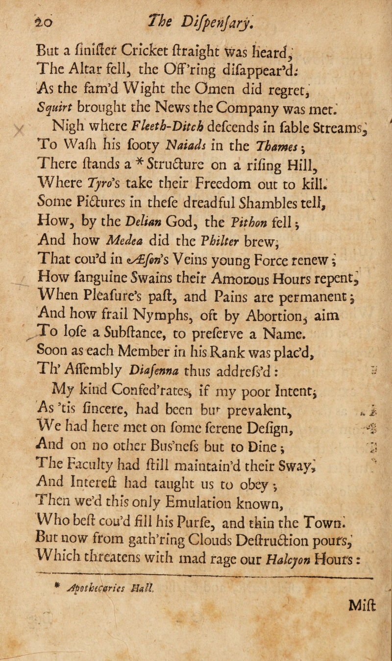 Bat a finifler Cricket ftraight was Heard, The Altar fell, the Off’ring difappear’ch As the fam’d Wight the Omen did regret, Squirt brought the News the Company was met.T Nigh where Fleeth-Ditch defeends in fable Streams, To Wahl his footy Naiads in the Thames •, There Hands a * Structure on a riling Hill, Where Tyro's take their Freedom out to kill. Some Pictures in thefe dreadful Shambles tell. How, by the Delian God, the Fithon fell * And how Medea did the Fhilter brew* That cou’d in ^fen's Veins young Force renew i How faoguine Swains their Amorous Hours repent. When Pleafure’s part, and Pains are permanent. And how frail Nymphs, oft by Abortion, aim To lofe a Subltance, to preferve a Name. Soon as each Member in his Rank was plac’d, Th’ Affembly Diafema thus addrefs’d: My kind Confed’rates, if my poor Intent* As ’tis fincere, had been bur prevalent. We had here met on fome ferene Defign, And on no other Bus’nefs but to Dine * The Faculty had Hill maintain’d their Sway, And Interefi: had taught us to obey *, Then we’d this only Emulation known. Who bed cou’d fill his Purfe, and thin the Towni But now from gath’rmg Clouds DeftruCtion poufs. Which threatens with mad rage our Halcyon Hours: * j4tsothtC0ries Bath 4 Mid