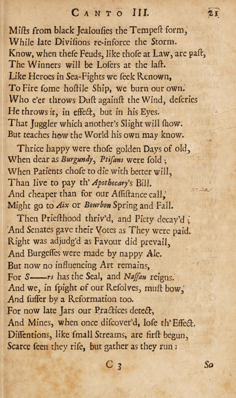 < A Mifts from black Jealoufies the Tempeft form,. While late Divifions re-inforce the Storm. Know, when thefe Feuds, like thofe at Law, are paft, The Winners will be Lofers at the laft. Like Heroes in Sea-Fights we feek Renown, ToFirefome hoftile Ship, we burn our own. Who e’er throws Dull againft the Wind, deferies He throws it, in effeft, but in his Eyes. That Juggler which another’s Slight will Ihow. But teaches how the World his own may know. Thrice happy were thofe golden Days of old. When dear as Burgundy, Ttifans were fold •, When Patients chofe to die with better will. Than live to pay th’ Apothecary's Bill. And cheaper than for our Affiftance call,' Might go to Aix or Bourbon Spring and Fall. Then Priefthood thriv’d, and Piety decay’d ; And Senates gave their Votes as They were paid. Right was adjudg’d as Favour did prevail. And Burgeffes were made by nappy Ale. But now no influencing Art remains, for S-rs has the Seal, and NaJJau reigns. And we, in fpight of our Refolves, muft bow. And fuffer by a Reformation too. For now late Jars our Practices detect. And Mines, when once difeover’d, lofe th’Effe£h Diffentions, like fmall Streams, are firft begun, Scarce feen they rife, but gather as they run 2