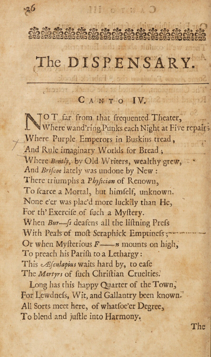 ISPENSARY. Canto IV. O T far from that frequented Theater, Where wandering Punks each Night at Five repair Where Purple Emperors In Buskins tread, And Rule imaginary Worlds for Bread * Where Bently, by Old Writers, wealthy grew. And Brifcoe lately was undone by New : There triumphs a Vhyfician of Renown, To fcarce a Mortal, but himfelf, unknown. None e’er was plac’d more luckily than He, For th’Exercife of fuch a Myftery. W hen Bur—fs deafens all the Mining Prefs With Peals of moil: Seraphick Emptinefsp-- Or when Myfterious F—-n mounts on high. To preach his Parifn to a Lethargy: This c^fcnlapius waits hard by, to eafe The Martyrs of fuch Chriftian Cruelties.1 Long has this happy Quarter of the Town, For Lewdnefs, Wit, and Gallantry been known/ All Sorts meet here, of whatfoe’er Degree, To blend and juftle into Harmony, The