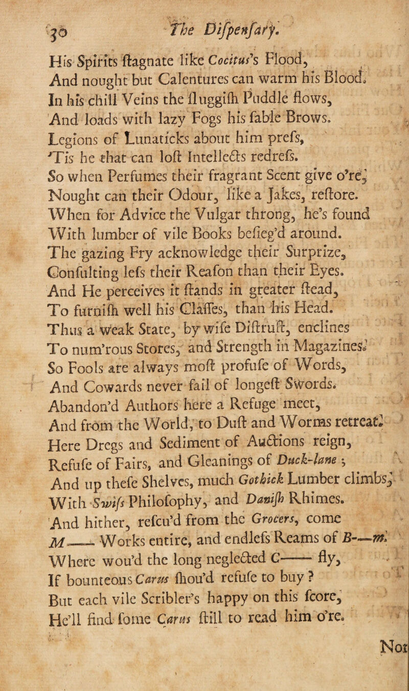 His Spirits ftagnate like Cocitus's Flood, And nought but Calentures can warm his Blood, In his chill Veins the 11 uggilh Puddle flows. And loads with lazy Fogs his fable Brows. Legions of Lunaticks about him prefs, JTis he that can loft Intellecls redrefs. So when Perfumes their fragrant Scent give o’ref. Nought can their Odour, like a Jakes, reftore. When for Advice the Vulgar throng, he’s found With lumber of vile Books befieg’d around. The gazing Fry acknowledge their Surprize, Gonfuldng lefs their Reafon than their Eyes. And He perceives it Hands in greater ftead. To furnifli well his Claffes, than his Head. Thus a weak State, by wife Diftruft, enclines To num’rous Stores, and Strength in Magazines; So Fools are always moft profufe of Words, And Cowards never fail of longeft Swords. Abandon’d Authors here a Refuge meet. And from the World, to Dull and Worms retreat* Here Dregs and Sediment of Auctions reign, Refufe of Fairs, and Gleanings of Duck-lane; And up thefe Shelves, much Got hick Lumber climbs; With Swifs Philofophy, and Dattijh Rhimes. And hither, refeu’d from the Grocers, come M— Works entire, and endlefs Reams of B—m. Where wou’d the long neglected C-fly. If bounteous Cams lliou’d refufe to buy ? But each vile Scribler’s happy on this fcore. He’ll find ferae Caras ftill to read him o’re. Not