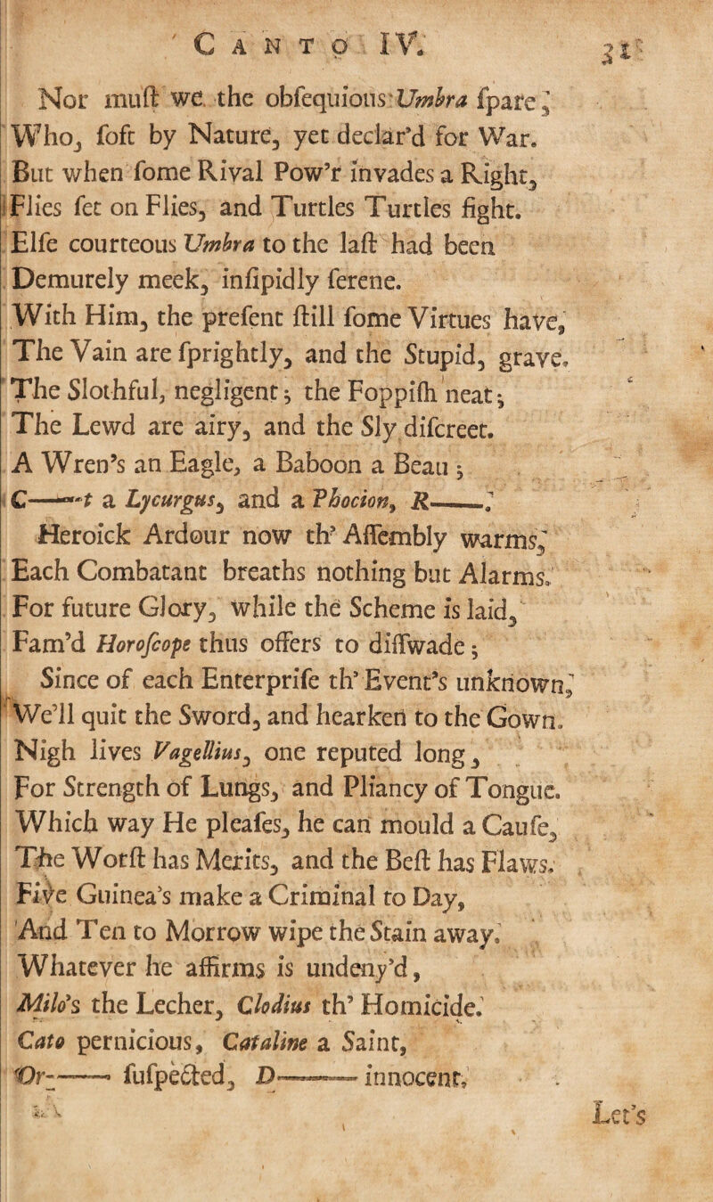 • JK Sfe ' ' ■ • Nor muft we. the obiequiousvi7*fl£ra fpare. Who, foft by Nature, yet declar’d for War* But when fome Rival Pow’r Invades a Right, Flies fet on Flies, and Turtles Turtles fight. Elfe courteous Umbra to the laft had been Demurely meek, infipidly ferene. With Him, the prefent {fill fome Virtues have, The Vain are fprightly, and the Stupid, grave. The Slothful, negligent * the Foppifh neat The Lewd are airy, and the Sly difcreet. A Wren’s an Eagle, a Baboon a Beau ^ C—a Lycurgus, and a Vhocion> R-; Heroick Ardour now th?Aflembly warms,' Each Combatant breaths nothing but Alarms. For future Glory, while the Scheme is laid. Fam’d Horofeope thus offers to diffwade; Since of each Enterprife th9 Event’s unknown,. We ll quit the Sword, and hearken to the Gown. Nigh lives Vagellius, one reputed long. For Strength of Lungs, and Pliancy of Tongue. Which way He pleafes, he can mould a Caufe, The Wotft has Merits, and the Bell has Flaws, Five Guinea’s make a Criminal to Day* And Ten to Morrow wipe the Stain away. Whatever he affirms is undeny9d, Milo's the Lecher, Clodius th’ Homicide.1 Cato pernicious, Cat aline a Saint, Or-—— fufpected, D— innocent. Let’s