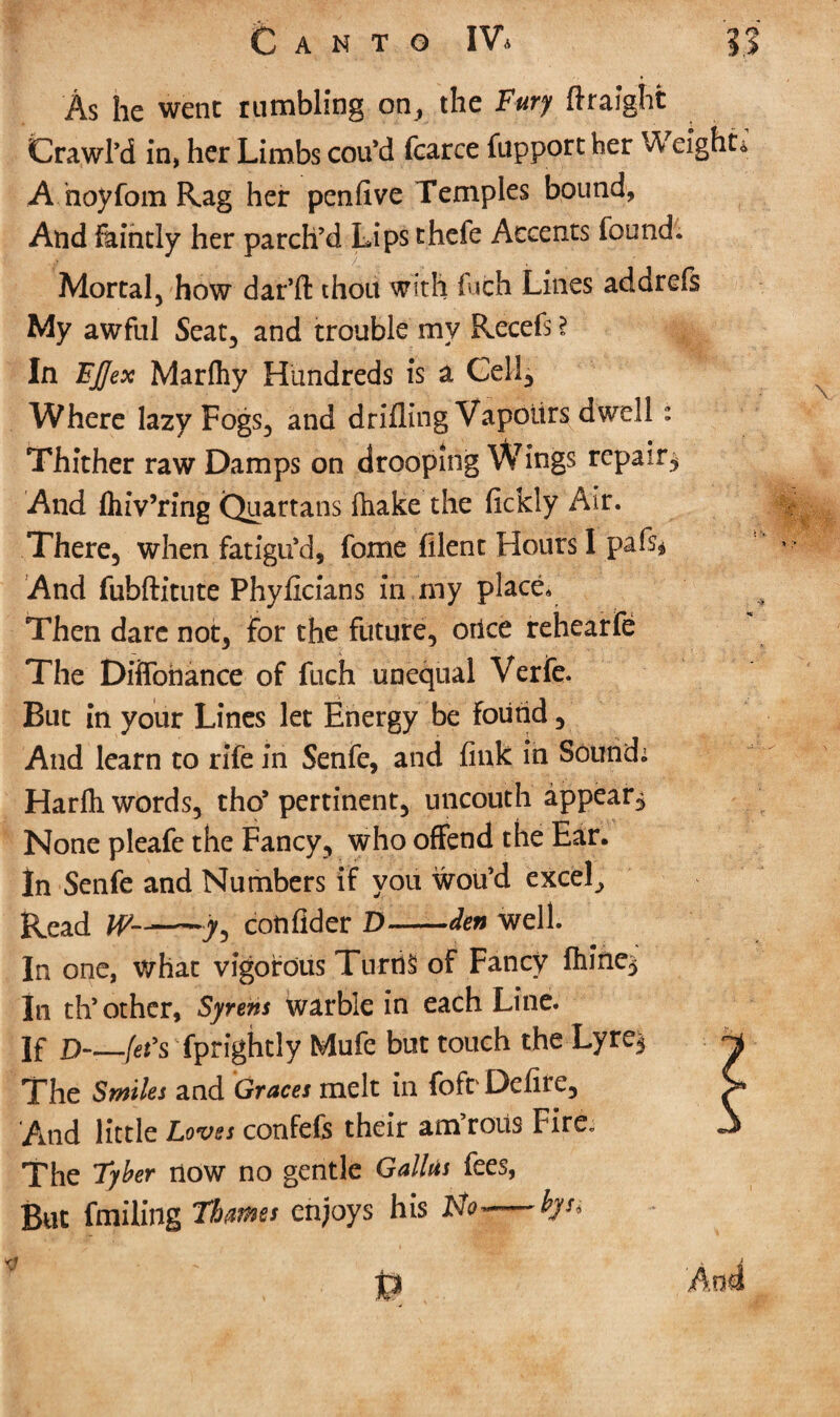 As he went rumbling on, the Fury ftraight Crawl’d in, her Limbs cotfd fearce fupport her Weight* A hoyfom Rag her penfive Temples bound, And faintly her parch’d Lips thefe Accents found. Mortal, how dar’ft thou with fiich Lines addrefs My awful Seat, and trouble my Recefs^ In FJJex Marfhy Hundreds is a Cell, Where lazy Fogs, and drilling Vapours dwell: Thither raw Damps on drooping Wings repair^ And fluVring Quartans ftiake the fickly Air. There, when fatigu’d, fome filent Hours I pafs* And fubftitute Phyficians in my place. Then dare not, for the future, orlce rehear fe The Diffonance of fuch unequal Verfe. But in your Lines let Energy be found, And learn to rife in Senfe, and fink in Sound. Harfli words, tho* pertinent, uncouth appear. None pleafe the Fancy, who offend the Ear. In Senfe and Numbers if you wou’d excel. Read ^ cotifider D—-den well. In one, what vigorous Turns of Fancy fhiric^ In th* other. Syrens warble in each Line. ]f D-—-Jet's fprightly Mufe but touch the Lyre§ The Smiles and Graces melt in fofr Defire, And little Loves confefs their am’roiis Fire. The 7yber now no gentle Gallus fees, But tailing Thames enjoys his No- bys.