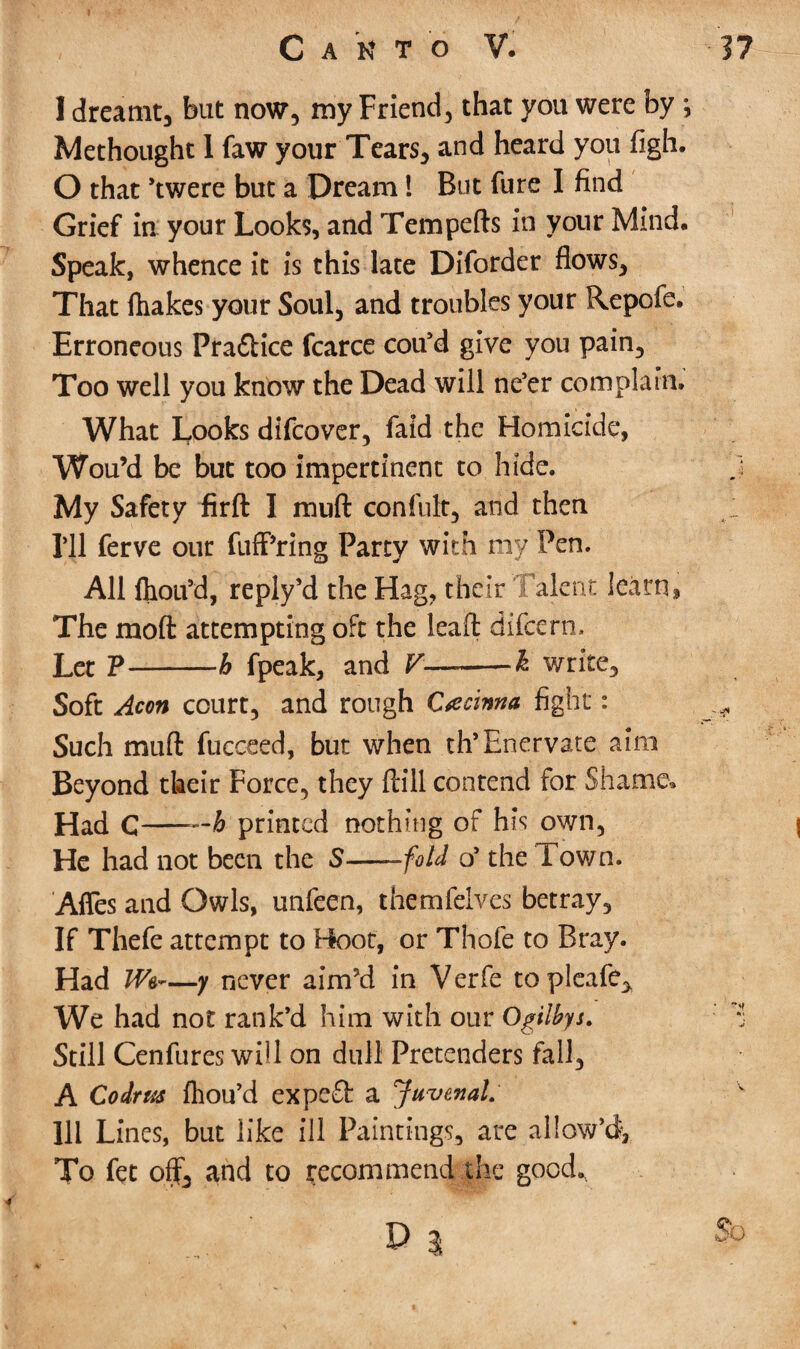 1 dreamt, but now, my Friend, that you were by ; Methought 1 faw your Tears, and heard you figh. O that ’twere but a Dream! But fure I find Grief in your Looks, and Tempefts in your Mind. Speak, whence it is this late Diforder flows. That ftiakes your Soul, and troubles your Repofe. Erroneous Pra&ice fcarce cou’d give you pain. Too well you know the Dead will ne’er complain. What Looks difcover, faid the Homicide, Wou’d be but too impertinent to hide. My Safety firft I muft confute, and then I’ll ferve our fuff’ring Party with my Pen. All fliou’d, reply’d the Hag, their Talent learn, The mod attempting oft the leaf! difcern. Let P-h fpeak, and V-k write. Soft Aeon court, and rough Crecima fight: Such muft fucceed, but when th’Enervate aim Beyond their Force, they ftill contend for Shame* Had C-—A printed nothing of his own, He had not been the S——fold o’ the Town. Afles and Owls, unfeen, themfelves betray. If Thefe attempt to Hoot, or Thofe to Bray. Had Wa~—y never aim’d in Verfe topleafe. We had not rank’d him with our Ogilbys. Still Cenfures will on dull Pretenders fall, A Co dr us fliou’d expeSb a Juvenal. Ill Lines, but like ill Paintings, are allow’d. To fet off, and to recommend the good.. 5