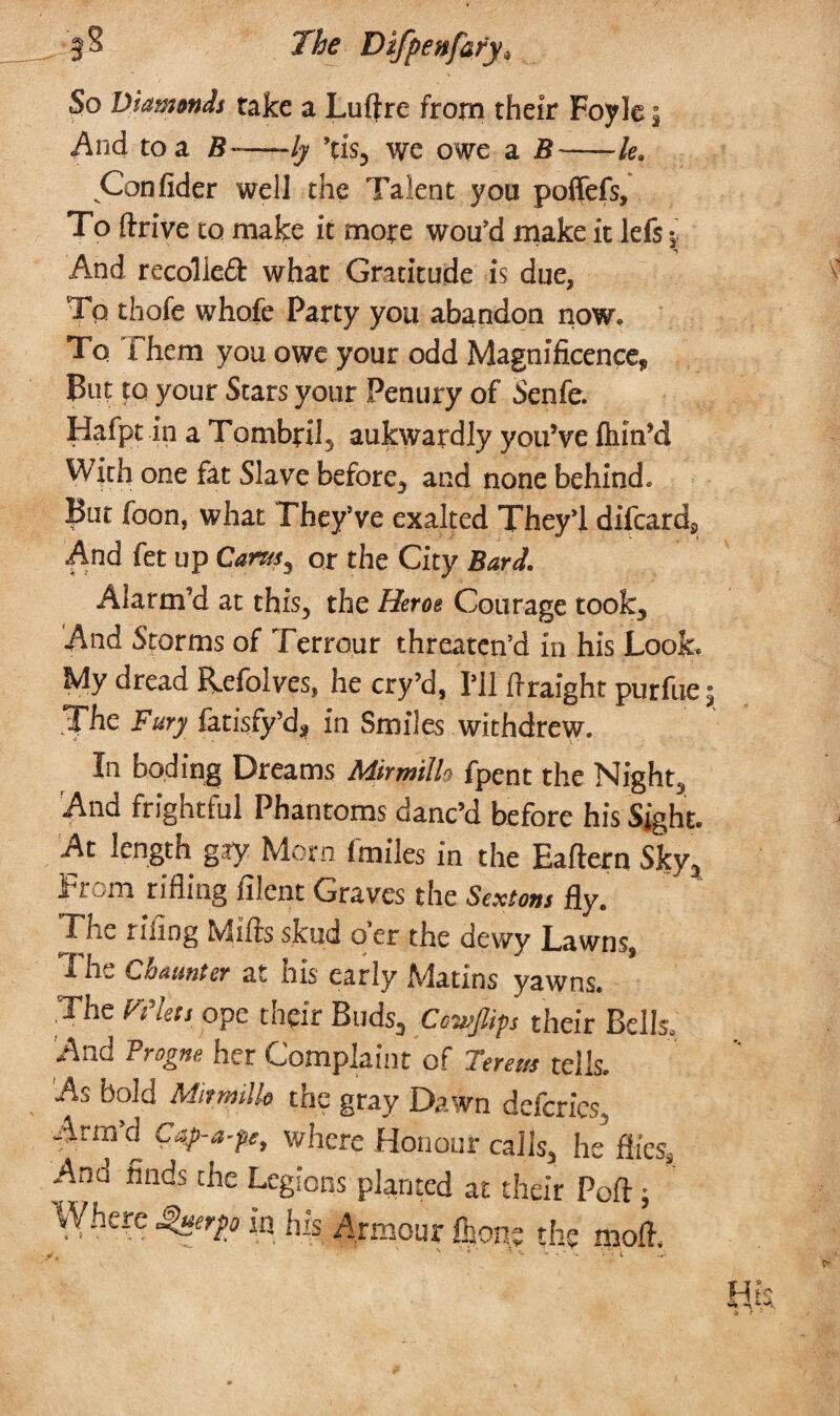 So Diamtnds take a Luftrc- from their Foyle $ And to a B-ly ’tis, we owe a B-le. Confider weil the Talent you poflefs. To drive to make it more wou’d make it lefs •. And recoiled! what Gracitude is due, To thofe whofe Party you abandon now. To Them you owe your odd Magnificence, But to your Stars your Penury of Senfe. Hafpt in a Tombril, aukwardly you’ve ihin’d With one fat Slave before, and none behind. But foon, what They’ve exalted They'l difcard. And fet up Cants, or the City Bard. Alarm’d at this, the Herat Courage took. And Storms of Terrour threaten’d in his Look. My dread Refolves, he cry’d. I’ll flraight purfue The Fury fatisfy’d, in Smiles withdrew. In boding Dreams Mirmillo fpent the Night, And frightful Phantoms danc’d before his Sight At length gay Morn fmiles in the Eaftern Sky3 From rifling filent Graves the Sextons fly. The tiling Mills skud oer the dewy Lawns, The Cbaunter at his early Matins yawns. .The Men ope their Buds, Cowjlips their Bells. And i rogue her Complaint of Frrsus tells. As bold Mirmillo the gray Dawn defcrics Arm d Cap-a-pc, where Honour calls, he flies, ^ RndS t!lC Lc8!’ons planted at their Port; re Sjterpp in his Armour Qjone the moil.