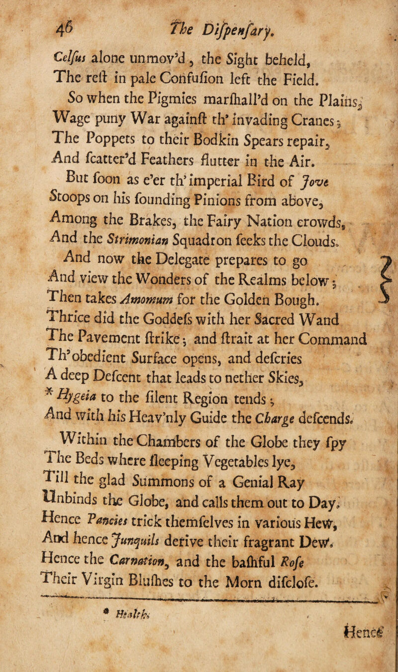 4^ Difpenfary. Celfets alone unmoved , the Sight beheld. The reft in pale Corifufion left the Field. So when the Pigmies marfhall’d on the Plains^ Wage puny War againft th* invading Cranes 5 The Poppets to their Bodkin Spears repair. And fcatter’d Feathers flutter in the Air. But foon as e’er th’ imperial Bird of Jove Stoops on his founding Pinions from above. Among the Brakes, the Fairy Nation crowds* And the Strimonian Squadron feeks the Clouds* And now the Delegate prepares to go And view the Wonders of the Realms below $ Then takcsAmowum for the Golden Bough. Thrice did the Goddefs with her Sacred Wand The Pavement ftrike *, and ftrait at her Command Th?obedient Surface opens, and defcries A deep Defcent that leads to nether Skies, K to the filent Region tends ^ And with his Heav’nly Guide the Charge defcends. Within the Chambers of the Globe they fpy i ne Beds where fleeping Vegetables lye. Pill the glad Summons of a Genial Ray Unbinds the Globe, and calls them out to Day, Hence Fancies trick themfelves in various HeW, And hence Junquils derive their fragrant Dew** Hence the Carnation,, and the bafhful Rofi