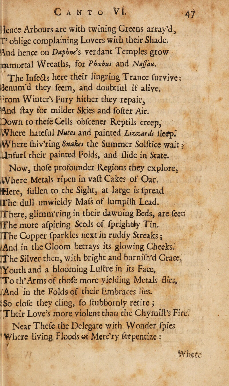 ■fence Arbours are with twining Greens array’d, T’ oblige complaining Lovers wich their Shade. And hence on Daphne’s verdant Temples grow ri immortal Wreaths, for Vhcebus and Najfau. The Infers here their lingring Trance furvives Benum’d they feem, and doubtful If alive. %)m Winter’s Fury hither they repair. And flay for milder Skies and fofter Air. Down to thefe Cells obfcener Reptils creep. Where hateful Nutes and painted Lizards fle<fp* Where fhiv’ring Snakes the Summer Solftice wait * Jnfurl their painted Folds, and Aide in State. Now, thofe profounder Regions they explore. Where Metals ripen in vaft Cakes of Oar? Were, fullen to the Sight, at large is fpread The dull unwieldy Mafs of lumpifh Lead. There, glimtrfring in their dawning Beds, are feen OThe more afpiring Seeds of fprightiy Tin. The Copper fparkles next in ruddy Streaks; And in the Gloom betrays its glowing Cheeks.’ The Silver then, with bright and burnifli’d Grace, Touth and a blooming Luftre in its Face, To th’Arms of thofe more yielding Metals flies* . And in rhe Folds of their Embraces lies. So clofe they cling, fo ftubbornly retire ; Their Love’s more violent than the Chymift’s Fire, Near Thefe the Delegate with Wonder fpies Where living Floods of Mere’ry ftrpentize : If v ■ 