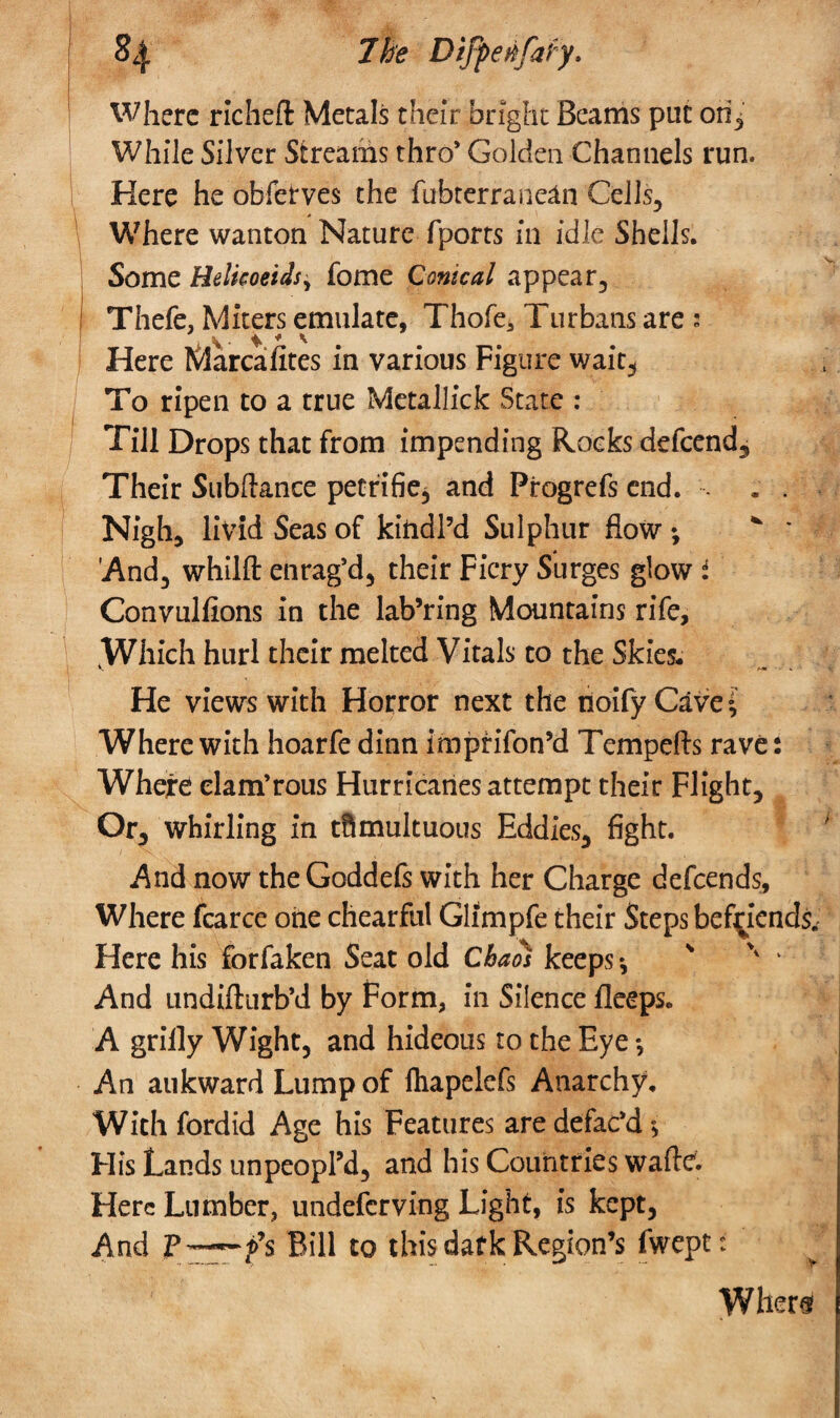 §4 7fc Difpetifafy. Where rlcheft Metals their bright Beams put ori^ While Silver Streams thro* Golden Channels run. Here he obferves the fubterranean Cells, Where wanton Nature fports in idle Shells. Some Helkoeids, fome Conical appear, Thefe, Miters emulate, Thofe, Turbans are ; Here Marcafites in various Figure wait3 To ripen to a true Metallick State : Till Drops that from impending Rocks defend. Their Subftance petrifie, and Progrefs end. . . Nigh, livid Seas of kindl’d Sulphur flow •, * ' 'And, whilft enrag’d, their Fiery Surges glow i Convulfions in the lab’ring Mountains rife, tWhich hurl their melted Vitals to the Skies. He views with Horror next the tioifyCavei Where with hoarfe dinn impfifon’d Tempefts rave: Where elam’rous Hurricanes attempt their Flight, Or, whirling in tftmultuous Eddies, fight. .And now theGoddefs with her Charge defends, Where fcarce one chearful Glimpfe their Steps befriends; Here his forfaken Seat old Chaos keeps ♦, >v ‘ And undiftiirb’d by Form, in Silence fleeps. A grilly Wight, and hideous to the Eye *, An aukward Lump of lhapelefs Anarchy. With fordid Age his Features are defac’d * His Lands unpeopl’d, and his Countries wafte. Here Lumber, undeferving Light, is kept, And -f$ Bill to this dark Region’s fwept: