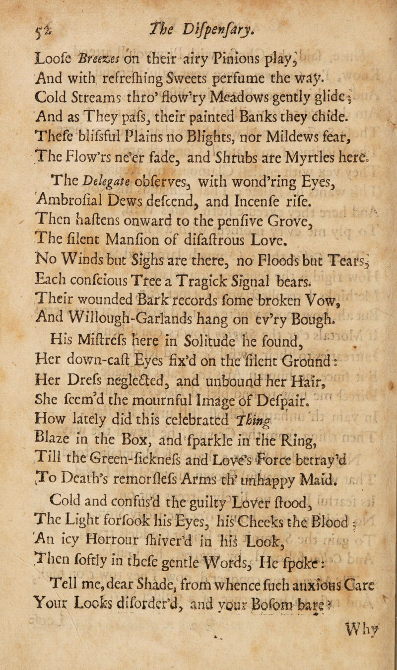 5*i The Difpenfirj. ■f, ' ' f Loofe Breezes on their airy Pinions play. And with refrefhing Sweets perfume the way. Cold Streams thro’ flow’ry Meadows gently glide i And as They pafs, their painted Banks they chide. Thefe blifsful Plains no Blights, nor Mildews fear. The Flow’rs ne’er fade, and Shrubs are Myrtles here; The Delegate obferves, with wond’ring Eyes, Ambrofial Dews defeend, and Incenfe rife. Then haftens onward to the penfive Grove, The filent Manfion of difaftrous Love, No Winds but Sighs are there, no Floods but Tears* Each confcious Tree a Tragick Signal bears. Their wounded Bark records fome broken Vow, And Willough-Garlands hang on ev’ry Bough. His Miftrefs here in Solitude he found. Her down-caft Eyes fix’d on the filent Ground; Her Drefs negleded, and unbound her Hair, She feem'd the mournful Image of Defpaif. How lately did this celebrated Thing Blaze in the Box, and fparkle in the Ring, .Till the Greemficknefs and Love’s Force betray’d To Death’s remorllefs Arms th’ unhappy Maid, Cold and confus’d the guilty Lover flood. The Light forfook his Eyes, his'Cheeks the Blood ; An icy Horrour fhiver’d in his Look, Then foftly in thefe gentle Words, He fpoke: Tell me, dear Shade, from whence fuch anxious Care Your Looks diforder’d, and vour Bofom bare ? ■■■■- * * — '•'— .... Why