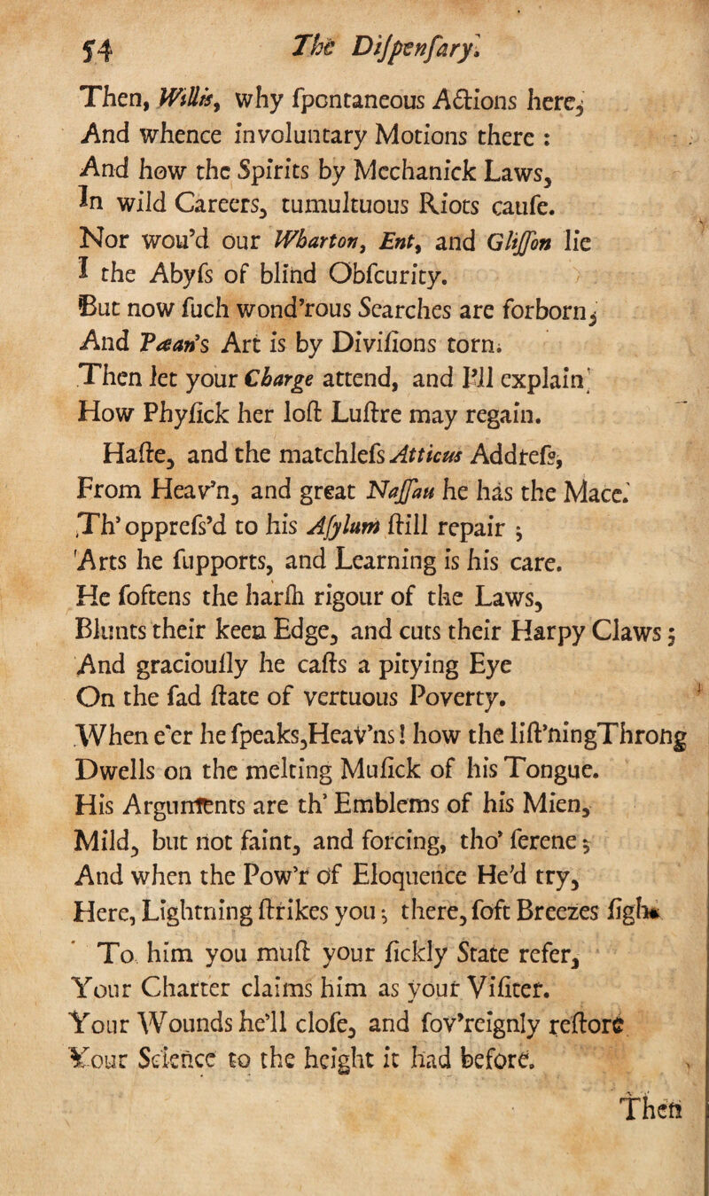 Then, why fpcncaneous Adions here^ And whence involuntary Motions there : And how the Spirits by Mcchanick Laws, In wild Careers, tumultuous Riots caufe. Nor wou’d our Wharton, Ent> and Glijfon lie I the Abyfs of blind Obfcurity. But now fuch wond’rous Searches are forborn3 And Plan’s Art is by Divifions torn; Then let your Charge attend, and I’ll explain How Phyfick her loft Luftre may regain. Hafte, and the matchlefs^mc^ Addtefs, From Heav’n, and great NaJJau he has the Mace.' jTh’ opprefs’d to his Afyluin ftill repair j Arts he fupports, and Learning is his care. He foftens the harfli rigour of the Laws, Blunts their keen Edge, and cuts their Harpy Claws $ And gracioully he cafts a pitying Eye On the fad ftate of vertuous Poverty. When e'er he fpeaks^Heav’ns! how the lift’ningThrong Dwells on the melting Mufick of his Tongue. His Arguntenrs are th’ Emblems of his Mien, Mild, but not faint, and forcing, tho* ferene $ And when the Pow’r of Eloquence He'd try. Here, Lightning ftrikes you *, there, foft Breezes figh* To him you muft your fickly State refer. Your Charter claims him as your Vifitef. •4 Your Wounds hell clofe, and fov’reignly reftore Your Science to the height it had before.