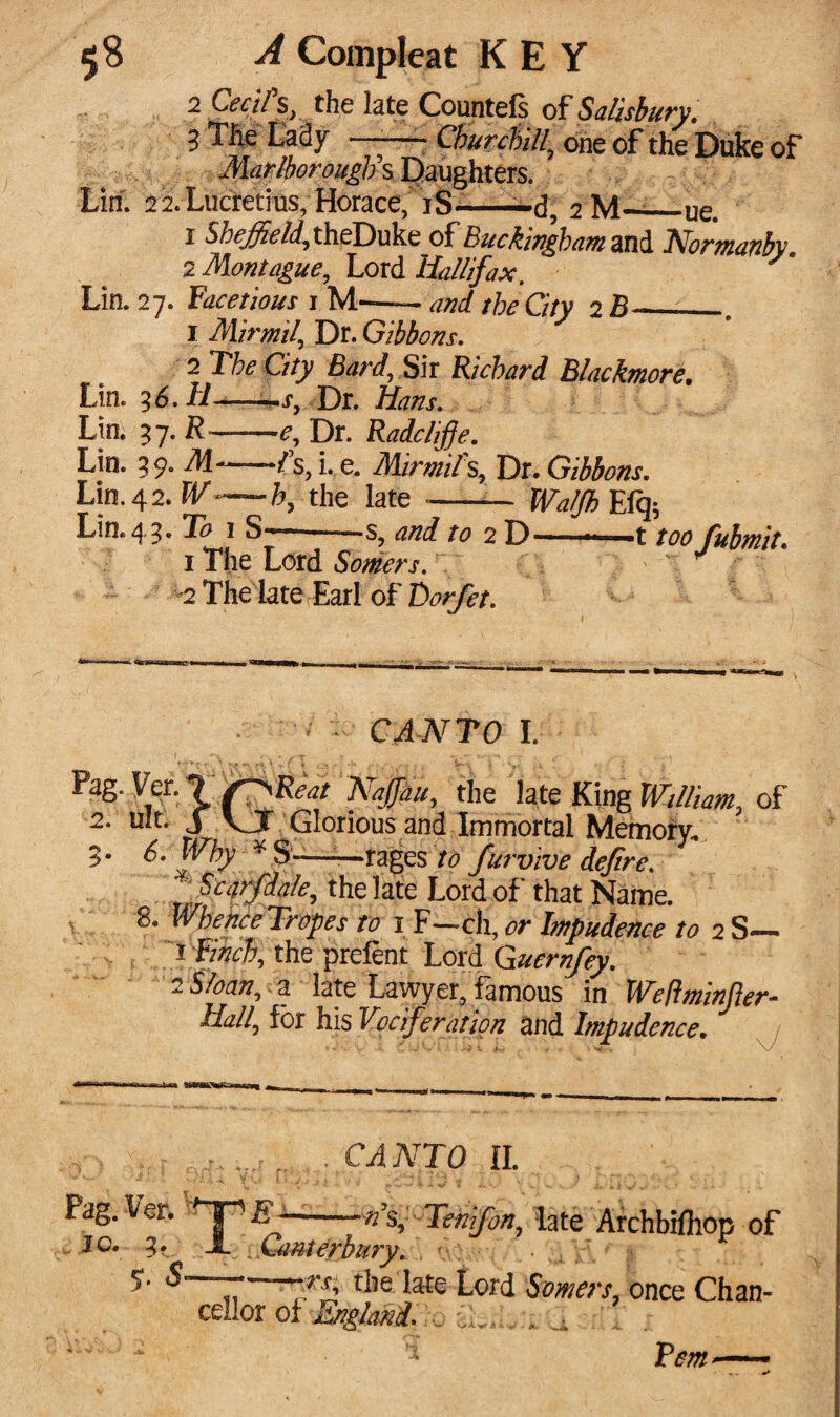 2 Cecils, the late Countefs of Salisbury, 3 The Lady ——- Churchill\ one of the Duke of Marlborough s Daughters. Lin. 22. Lucretius, Horace, iS-——d, 2M-_ue. 1 Sheffield, theDuke of Buckingham and IVorman by. 2 Montague, Lord liallifax. Lin. 27. facetious 1 M—- and the City 2 . 1 Mirmil, Dr. Gibbons. 2 The City Bard, Sir Richard Blackmore. Lin. 36. H*—Dr. Zfow. Lin. 37. ft-e. Dr. Radcliffe. Lin. 39. M~-1\ i. e. Mirmifs, Dr. Gibbons. Lin. 42. W—h, the late --— Walfh Efq* Lin.45* 1 ^7  2 D—«t fubmit. 1 The Lord Somers. 2 The late Earl of Dorfet. * - CANTO I. Pag. Ver. 7 s'^Reat NaJJdu, the late King of 2- ult. J V I Glorious and Immortal Memory. S' 6. Why ¥ S——rages /<? furvive defire. Scarfdale, the late Lord of that Name. 8. WhenceTropes to i F—ch, or Impudence to 2 S— 1 Finch, the prelent Lord Guernfey. 2 Sloan,, z late Lawyer, famous in Weft min fler- Uall, for his Vociferation and Impudence. CANTO II. Pag. \et. >~Ty E--n\ Tenfon, late Archbilhop of 10. 3* A: iGa-mdybury. . ucv Y, * $ 5- S-the late Lord Somers, once Chan¬ cellor of England. , POT