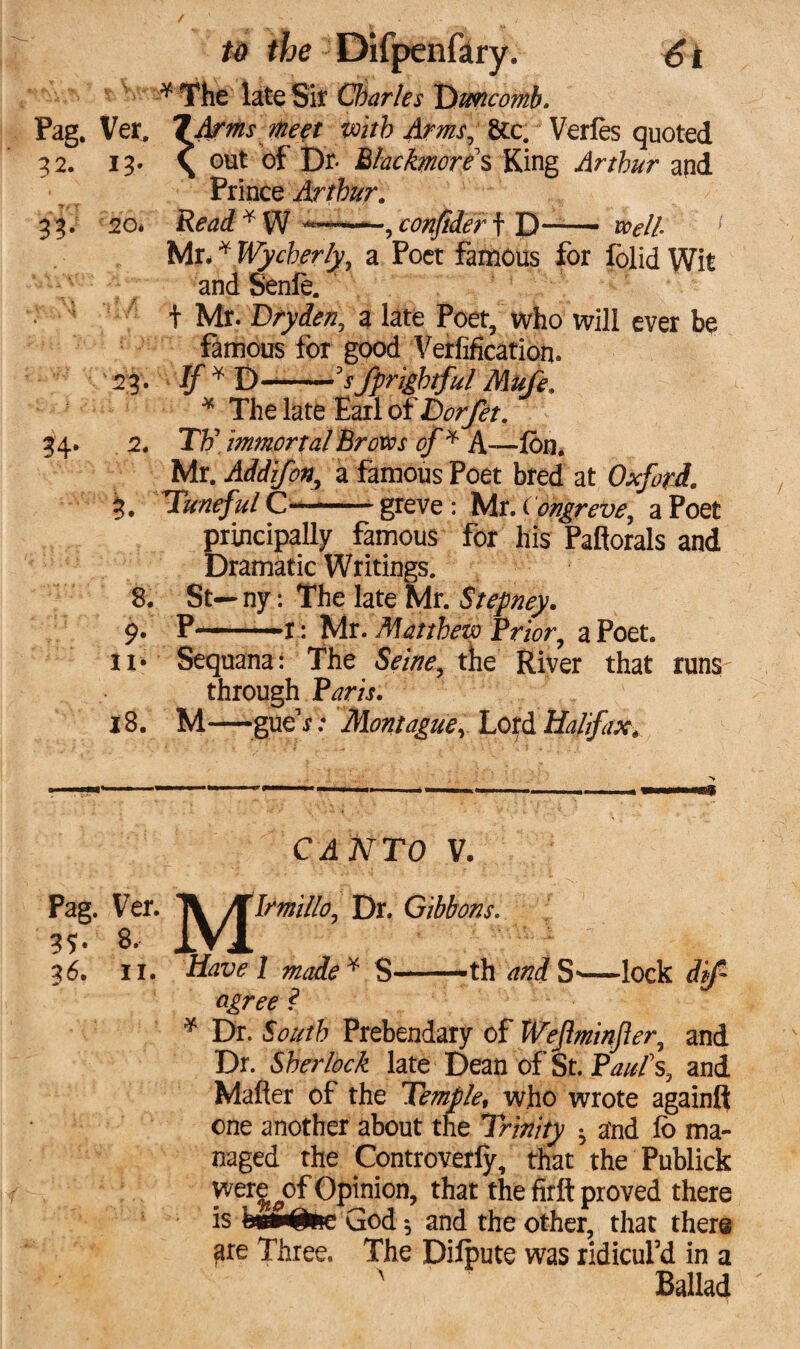 / to the Difpenfary. 61 ^ The late Sit Charles T>mcomb. Pag. Ver, 7 Arms meet with Arms, 8cc. Verles quoted 32. 13* \ out of Jbr Mackmore s King Arthur and Prince Arthur. 33. 20* Read*W >*«——, confider t D-- Mr** Wycherly, a Poet famous for folid Wit and Senle. t Mr. Dry den, a late Poet, who will ever be famous for good Verification* 23. * D-——'s/frightful Mufe, * The late Earl of Dorfet. 34. 2. TV immortal Brovos of * A—-Ibn. Mr. Add if on, a famous Poet bred at Oxford, $. Tuneful C—-- greve : Mr. Congreve, a Poet principally famous for his Paflorals and Dramatic Writings. 8. St—ny: The late Mr. Stepney. 9. p-x: Mr. Matthew Prior, a Poet. !!• Sequana: The S^w, the River that runs through Pjw. 18. M—-gueY.4 Montague, Lord Halifax, CANTO V. Pag. Ver. J^JTrm/le, Dr. Gibbons. 36. 11. Havel made* S—th S’—lock ^ * Dr. South Prebendary of Weflminfler, and Dr. Sherlock late Dean of St. PWs, and Matter of the Templet who wrote again!! one another about the Trinity ^ and lo ma¬ naged the Controversy, that the Publick were ^of Opjnion, that the firft proved there is bundle God $ and the other, that there ^re Three. The Dilpute was ridicul’d in a r Ballad