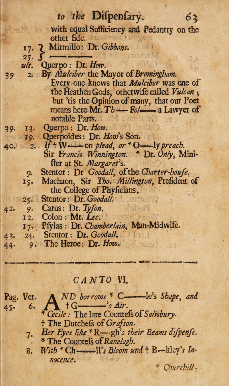 to ’ the Difpenfary. 6% with equal Sufficiency and Pedantry on the other fide. 17. 7 Mirmiilo: Dr. Gibbons. 25. J -- ult. Querpo: Dr. How. 39 2. By Mulciber the Mayor of Bromingham. Every one knows that Mulciber was one of the Heathen Gods, otherwile called Vulcan 5 but 5tis the Opinion of many, that our Poet means here Mr. Th -— R?/— a Lawyer of notable Parts. ' , 39' *3' Querpo : Dr. How. jp. Qiierpoides: Dr. How s Son. 40. 2. If tW-on plead, or * O—lypreach. Sir Francis Winnington. * Dr. Only, Mini- fter at St. Margaret's. 9. Stentor: Dr Goodall\ of the Cbarter-houfe. 15. Machaon, Sir Tbo. Millington, Prefident of the College of Phyfieians. 25. Stentor: Dr. Goodall. 42. 9. Carus: Dr. Tyfon. 12. Colon : Mr. Lee. 17. Plylas : Dr. Chamberlain, Man-Midwife. 43. 24. Stentor: Hi. Goodall. ! 44. 9 . The Heroe: Dr. How. r ■ - t — r- ■ - -SHES8 - -- mi nr CANTO VI. Pag. Ver. \ ND borrows * C——le’s Shape, and 45. 6. i \ tG-'s Air. * Cecile: The late Countels of Salisbury. t The Dutchels of Grafton. 7. Her Eyes like * R—gh^ their Beams difpenfe. * The Countels o^Ranelagb. 8, With * Ch*—~lPr Bloom und t B—kley’r In¬ nocence. * Churchill?