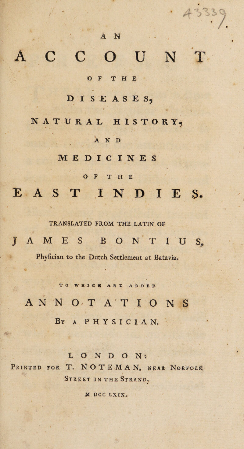 • 4'j^ AN ACCOUNT OF THE DISEASES, natural history, * * \ AND \ « . 'V. > MEDICINES ' ' ‘ '' ‘ ' ' - - OF THE EAST INDIES. • » % TRANSLATED FROM THE LATIN OF JAMES B O N T I U S, Phyfician to the Dutch Settlement at Batavia* TO WHICH ARE ADDED ANNOTATIONS By a PHYSICIAN. LONDON: Printed for T. N O T E M A N, hear Norfolk Street in the Strand.