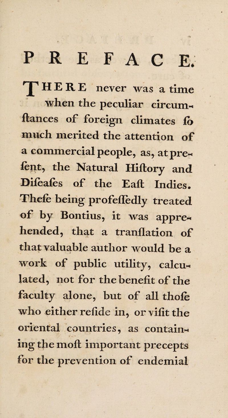 preface. , V T HERE never was a time when the peculiar circum-» ftances of foreign climates lo much merited the attention of a commercial people, as, atpre- lent, the Natural Hiftory and Dileafes of the Eaft Indies. Thefe being profelledly treated of by Bontius, it was appre¬ hended, that a tranflation of that valuable author would be a work of public utility, calcu¬ lated, not for the benefit of the faculty alone, but of all thole who either refide in, or vifit the •j oriental countries, as contain- 'y ' .<.•• , ing the moll important precepts for the prevention of endemial