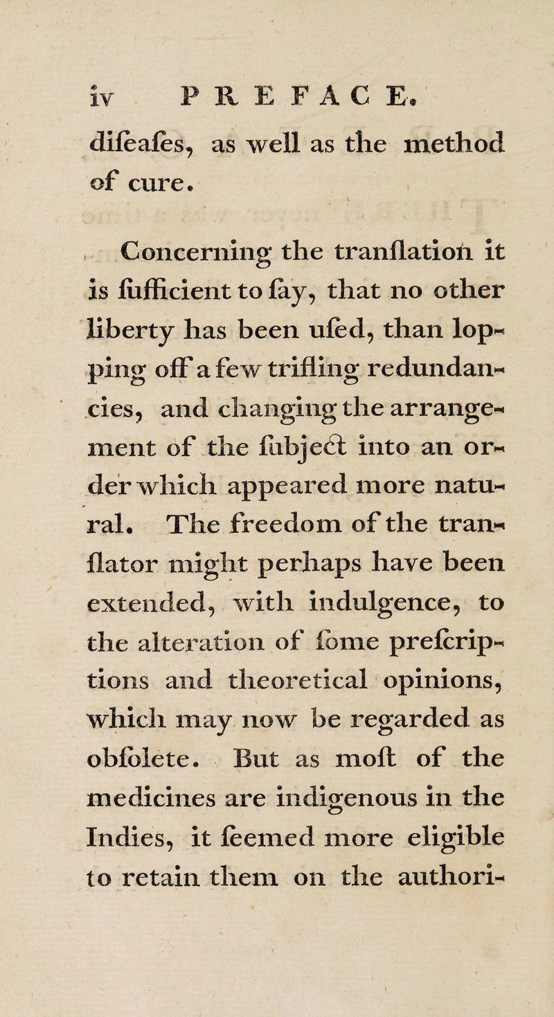 dileales, as well as the method of cure. Concerning the tranllation it is liifficient to lay, that no other liberty has been uled, than lop¬ ping off a few trifling redundan¬ cies, and changing the arrange¬ ment of the Ihbjedt into an or¬ der which appeared more natu¬ ral. The freedom of the tran- llator might perhaps have been extended, with indulgence, to the alteration of fbme prelcrip- tions and theoretical opinions, which may now be regarded as oblblete. But as molt of the medicines are indigenous in the Indies, it leemed more eligible to retain them on the authori- I