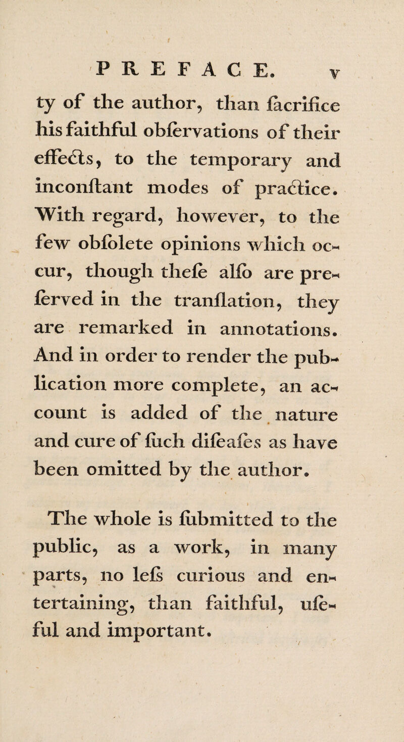 ty of the author, than iacrifice his faithful obfervations of their effe<Sls, to the temporary and inconftant modes of practice. With regard, however, to the lew oblolete opinions which oc¬ cur, though thefe alio are pre¬ ferred in the tranllation, they are remarked in annotations. And in order to render the pub¬ lication more complete, an ac¬ count is added of the nature and cure of liich difeafes as have been omitted by the author. t The whole is lubmitted to the public, as a work, in many parts, no lels curious and en¬ tertaining, than faithful, ufe- ful and important.