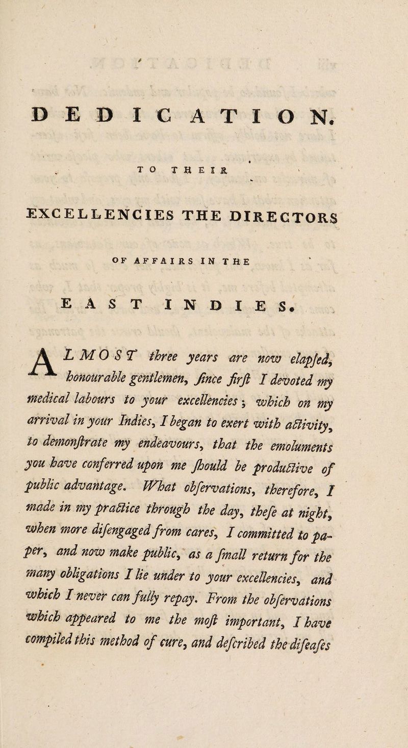 DED I C ATION. TO THEIR EXCELLENCIES THE DIRECTORS OF AFFAIRS IN THE east indies. L M 0 S T three years are now elapjed, honourable gentlemen, fmce firft I devoted my medical labours to your excellencies-, which on my arrival in your Indies, I began to exert with activity, to demonftrate my endeavours, that the emoluments you have conferred upon me Jhould be productive of public advantage. What obfervations, therefore, I made in my practice through the day, thefe at night, when more difengaged from cares, I committed to pa¬ per, and now make public, as a fmall return for the many obligations Hie under to your excellencies, and which I never can fully repay. From the obfervations which appeared to me the mofi important, I have compiled this method of cure, and defcribed ihedifeafes