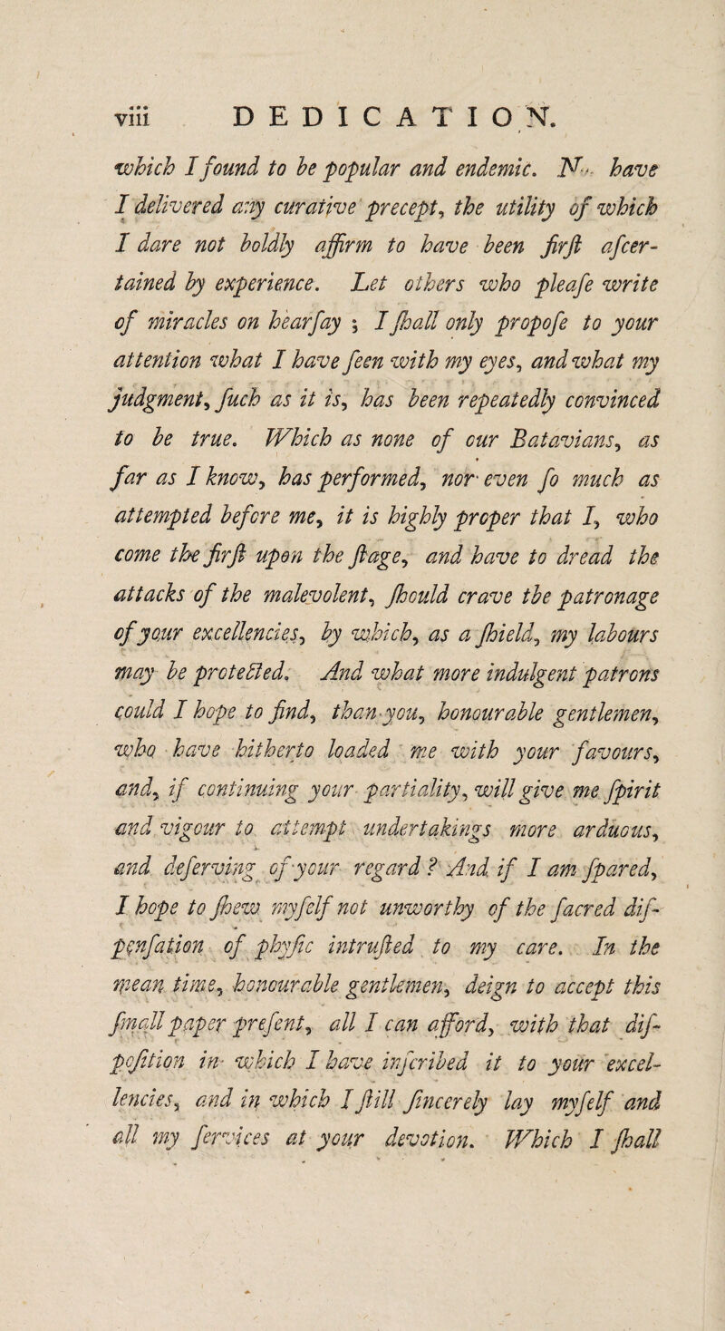 which I found to he popular and endemic. N- have I delivered any curative precept, the utility of which I dare not boldly affirm to have been Jirft afcer- tained by experience. Let others who pleafe write of miracles on hearfay \ Ifhall only propofe to your attention what I have feen with my eyes, and what my judgment^ finch as it is, has been repeatedly convinced to be true. Which as none of cur Batavians, as * far as I knowy has performed, nor even ft much as attempted before me, it is highly proper that /, voho come the firft upon the ftage, and have to dread the attacks of the malevolent, Jhould crave the patronage of your excellencies, by which, as a Jhield, my labours may be protected. And what more indulgent patrons could I hope to find, than-you, honour able gentlemen, who have hitherto loaded me with your favours, andy if continuing your partiality, will give me fpirit and vigour to attempt undertakings more arduous, and defer ving of your regard ? And if I am fpared, I hope to Jhew myfelf not unworthy of the facred dift pcnfation of phyfic intruded to my care. In the mean time, honourable gentlemen, deign to accept this final! paper prefent, #// / afford, vsith that dift pcjition in- which I have inftribed it to your excel- lencieSy and in which I fill fincerely lay myfelf and all my fervices at your devotion. Which I fhall