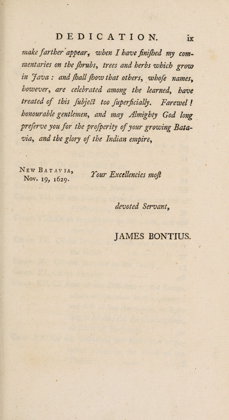 make farther appear? when I have finijhed my com¬ mentaries on the Jhrubs, trees and herbs which grow in Java : and J,hall Jhow that others, whofe names, however, are celebrated among the learned, have treated of this fubjecl too fuperficially. Farewel ! honourable gentlemen^ and may Almighty God long preferve you for the profperity of your growing Bata- via, and the glory of the Indian empire, New B a t av xa5 Nov, 19, 1629. Tour Excellencies mojl devoted Servant, JAMES BONTIUS. \ 9 f