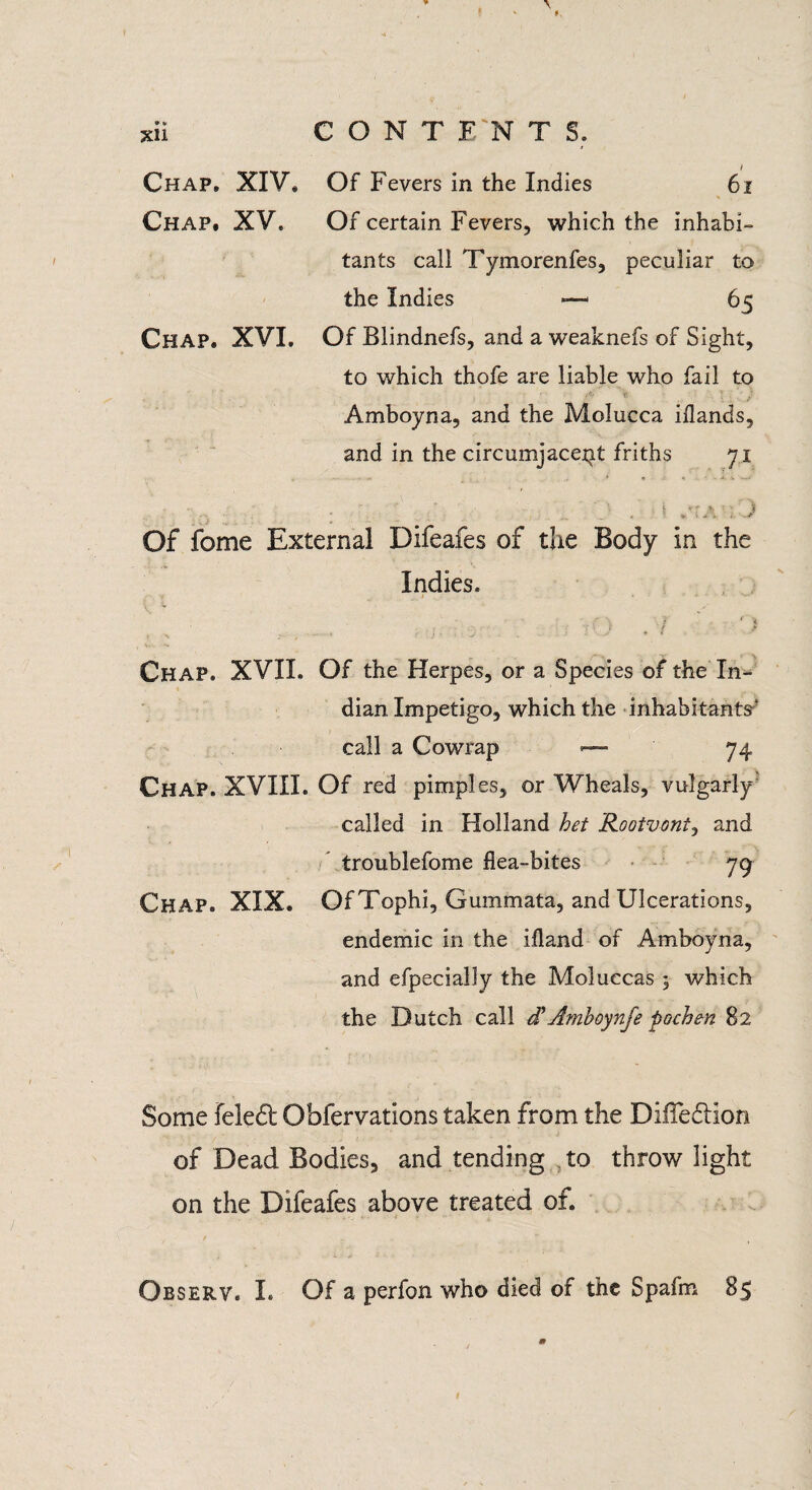 Chap. XIV. Of Fevers in the Indies 6x Chap. XV. Of certain Fevers, which the inhabi¬ tants call Tymorenfes, peculiar to the Indies —- 65 Chap. XVI. Of Blindnefs, and a weaknefs of Sight, to which thofe are liable who fail to • ■ A V- - I ■ ' /' Amboyna, and the Molucca iflands, and in the circumjacent friths 71 ...... . ; V' . I ,-rA . J Of fome External Difeafes of the Body in the Indies. i ' • % , . ■ ,■ . V :■ J , I Chap. XVII. Of the Herpes, or a Species of the In¬ dian Impetigo, which the inhabitants^ call a Cowrap — 74 Chap. XVIII. Of red pimples, or Wheals, vulgarly- called in Holland het Rootvonty and troublefome flea-bites 79 Chap. XIX. Of Tophi, Gummata, and Ulcerations, endemic in the ifland of Amboyna, and efpecially the Moluccas 5 which the Dutch call d’Amboynfe pochen 82 Some feled Obfervations taken from the Difiedlion of Dead Bodies, and tending to throw light on the Difeafes above treated of.