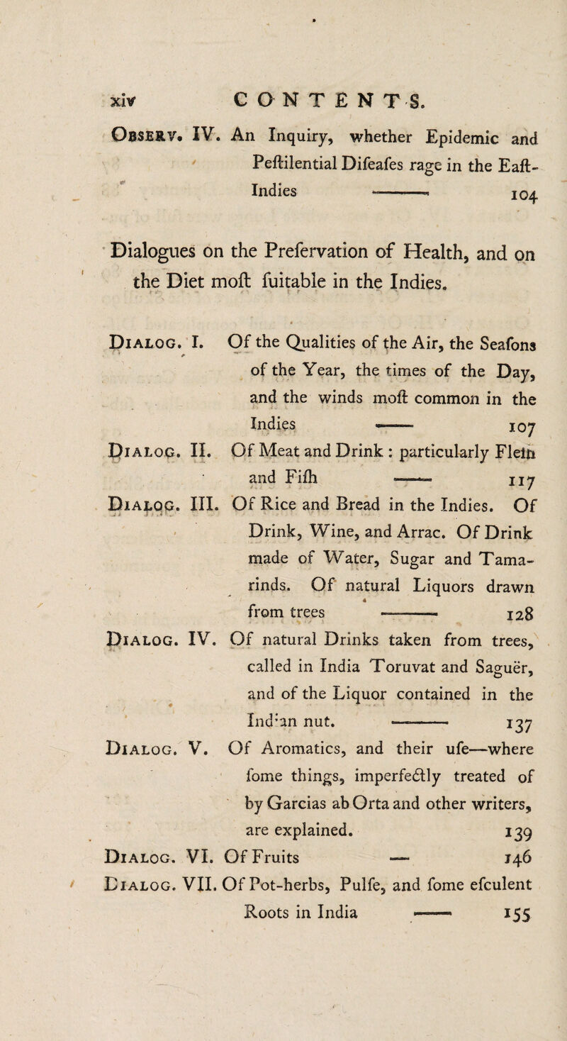 OBSERV. IV. An Inquiry, whether Epidemic and PePcilential Difeafes rage in the Eaft- Indies 104 Dialogues on the Prefervation of Health, and on the Diet moft fuitable in the Indies. Dialog. II. Dialog. III. Dialog. I. Of the Qualities of the Air, the Seafons * of the Year, the times of the Day, and the winds moft common in the Indies —- 107 Of Meat and Drink : particularly Flein and Fifh —— 117 Of Rice and Bread in the Indies. Of Drink, Wine, and Arrac. Of Drink made of Water, Sugar and Tama¬ rinds. Of natural Liquors drawn from trees — —- 128 Dialog. IV. Of natural Drinks taken from trees, called in India Toruvat and Saguer, and of the Liquor contained in the Ind:an nut. —-- 137 Dialog. V. Of Aromatics, and their ufe—where fome things, imperfectly treated of by Garcias ab Orta and other writers, are explained. 139 Dialog. VI. Of Fruits — 146 Dialog. VII. Of Pot-herbs, Pulfe, and fome efculent Roots in India — 155