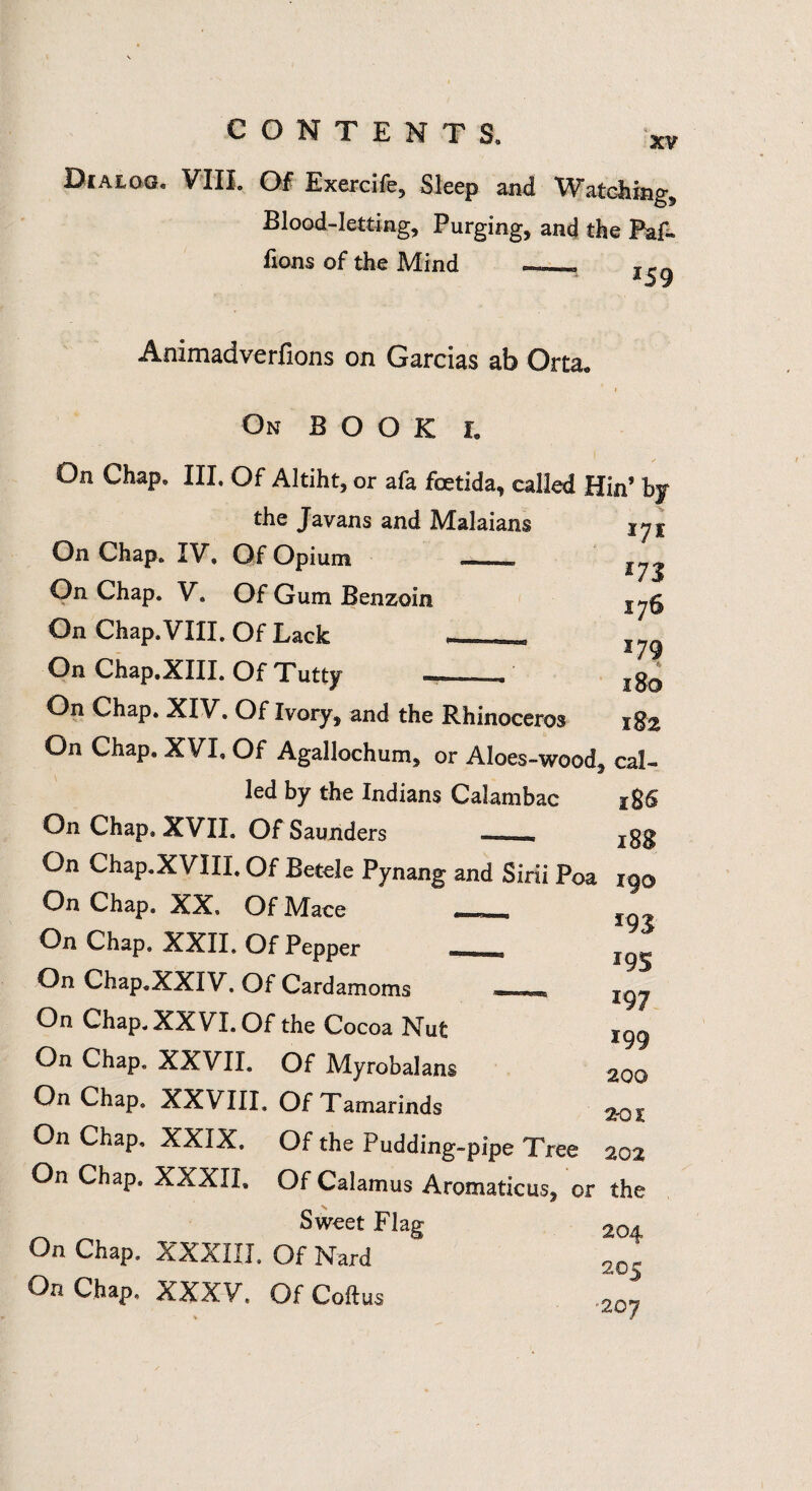 XV Dialog* VIIL Of Exercife, Sleep and Watching, Blood-letting, Purging, and the Paf- Eons of the Mind -- ^ Animadverfions on Garcias ab Orta* On BOOK L On Chap. III. Of Altiht, or afa foetida, called Hin’ by the Javans and Malaians On Chap. IV, Of Opium On Chap. V. Of Gum Benzoin On Chap. VIII. Of Lack On Chap,XIII. Of Tutty *7* *73 176 *79 1 So 182 On Chap. XIV. Of Ivory, and the Rhinoceros On Chap. XVL Of Agallochum, or Aloes-wood, cal¬ led by the Indians Calambac 1&6 On Chap, XVII. Of Saunders jgg On Chap.XVIII. Of Betele Pynang and Sirii Poa 190 On Chap. XX» Of Mace On Chap, XXII» Of Pepper On Chap.XXIV. Of Cardamoms *=-»*** jgj On Chap. XXVI. Of the Cocoa Nut 199 On Chap. XXVII. Of Myrobalans 200 On Chap. XXVIII. Of Tamarinds 2-ox On Chap, XXIX. Of the Pudding-pipe Tree aoa On Chap. XXXII, Of Calamus Aromaticus, or the Sweet Flag 2o4 On Chap. XXXIII. Of Nard 20| On Chap, XXXV. Of Coftus ,20^