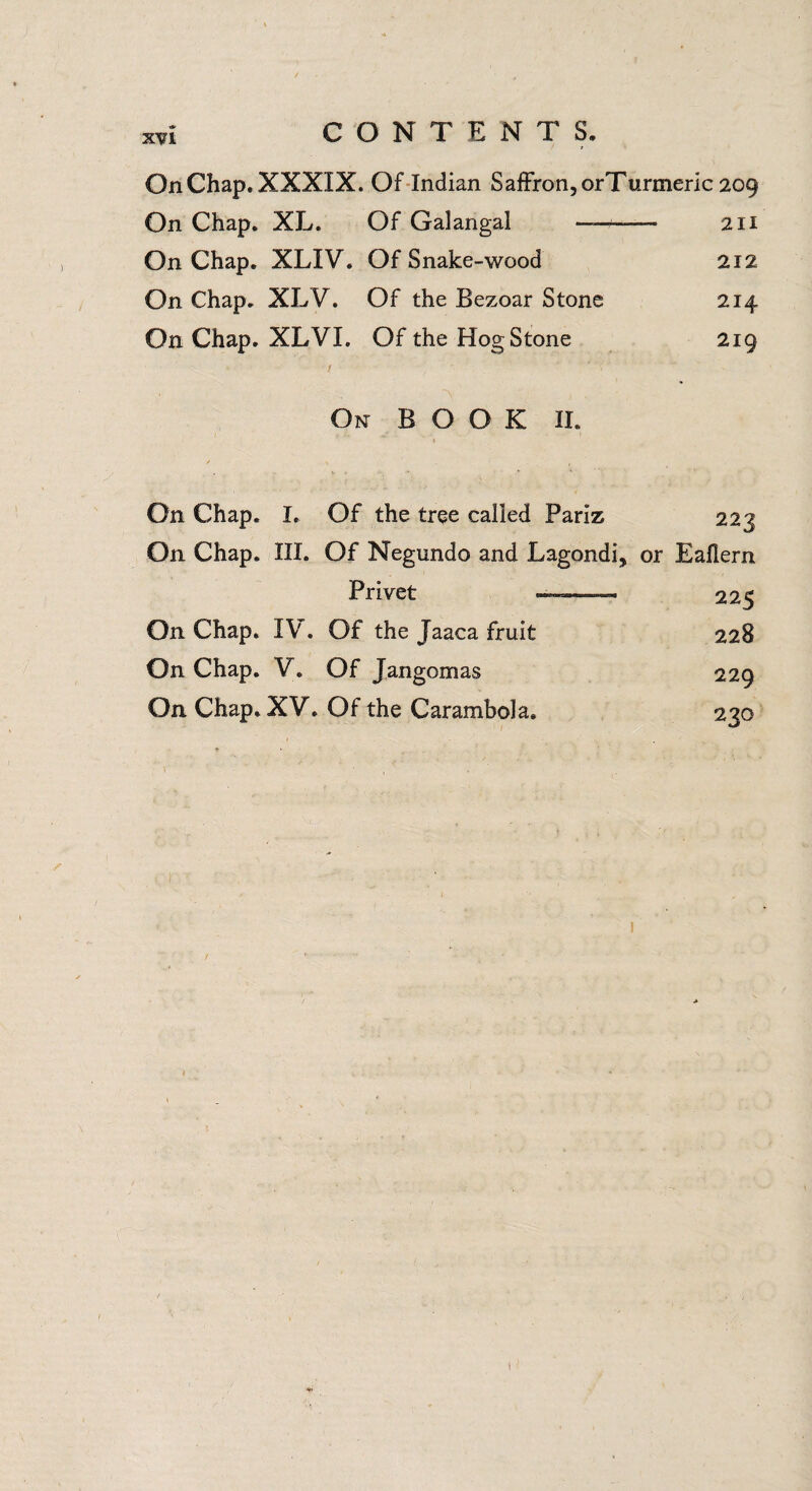 XVI On Chap. XXXIX. Of Indian Saffron, orTurmeric 209 On Chap. XL. Of Galangal —— 211 On Chap. XLIV. Of Snake-wood 212 On Chap. XLV. Of the Bezoar Stone 214 On Chap. XLVI. Of the Hog Stone • / 219 On BOOK II. On Chap. I. Of the tree called Pariz 223 On Chap. III. Of Negundo and Lagondi, Privet * or Eaflern 225 On Chap. IV . Of the Jaaca fruit 228 On Chap. V. Of Jangomas 229 On Chap. XV. Of the Carambola. 220 «a# I i