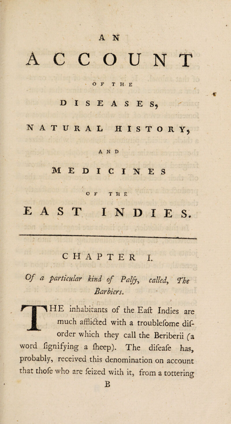 ACCOUNT OF THE DISEASES, NATURAL HISTORY, AND MEDICINES OF THE EAST INDIES. CHAPTER I. 0/ a particular kind of Palfy, called. The Bar biers. THE, inhabitants of the Eaft Indies are much afflicted with a troublefome dif¬ ord er which they call the Beriberii fa word fignifying a iheep). The difeafe has, probably, received this denomination on account ihat thofe who are ieized with it, from a tottering