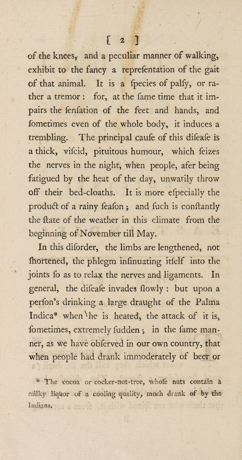 \ E ^ ] • . of the knees, and a peculiar manner of walking, exhibit to the fancy a reprefentation of the gait of that animal. It is a fpecies of palfy, or ra¬ ther a tremor : for, at the fame time that it im¬ pairs the fenfation of the feet and hands, and fometimes even of the whole body, it induces a trembling. The principal caufe of this difeafe is a thick, vifcid, pituitous humour, which feizes the nerves in the night, when people, afer being fatigued by the heat of the day, unwarily throw off their bed-cloaths. It is more efpecially the product of a rainy feafon $ and fuch is conftantly the ilate of the weather in this climate from the beginning of November till May. In this diforder, the limbs are lengthened, not fhortened, the phlegm infinuating itfelf into the joints fo as to relax the nerves and ligaments. In general, the difeafe invades (lowly : but upon a perfon’s drinking a large draught of the Palma Indica* when'1 he is heated, the attack of it is, fometimes, extremely Hidden ^ in the fame man¬ ner, as we have obferved in our own country, that when people had drank immoderately of beer or f • • . , . r . ! i The cocoa or cocker-nut-tree, whofe nuts contain a niilky liquor of a cooling quality, much drank of by the Indians.