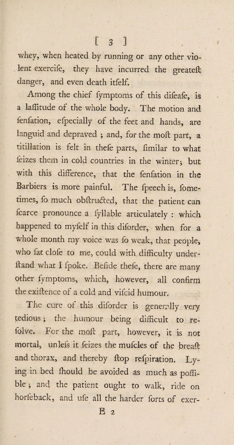 is] whey, when heated by running or any other ylo- / lent exercife, they have incurred the greateft danger, and even death itfelf. Among the chief fymptoms of this difeafe, is a latitude of the whole body. The motion and lenfation, efpecially of the feet and hands, are languid and depraved ; and, for the molt part, a titillation is felt in thefe parts, fimilar to what feizes them in cold countries in the winter ^ but with this difference, that the fenfation in the Barbiers is more painful. The fpeechis, fome- times, io much obffru^fed, that the patient can. fcarce pronounce a fy 11 able articulately : which happened to myfelf in this diforder, when for a whole month my voice was fo weak, that people, who fat clofe to me, could with difficulty under- ffand what I fpoke. Belide thefe, there are many other fymptoms, which, however, all confirm the exiftence of a cold and vifcid humour. The cure of this diforder is generally very tedious ^ the humour being difficult to re- folve. For the moll part, however, it is not mortal, unlefs it feizes the mufcles of the breaft and thorax, and thereby flop refpiration. Ly¬ ing in bed ffiould be avoided as much as poffi- ble ; and the patient ought to walk, ride on horfeback, and ufe all the harder forts of B 2 exer-