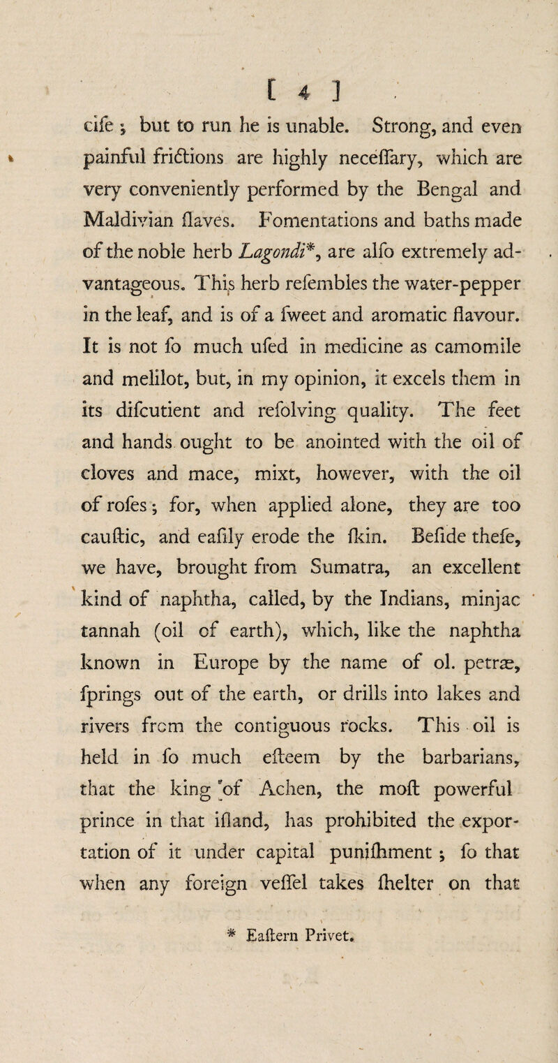 dfe i but to rim he is unable. Strong, and even painful fridtions are highly necefiary, which are very conveniently performed by the Bengal and Maldivian flaves. Fomentations and baths made of the noble herb Lagondi*, are alfo extremely ad¬ vantageous. This herb refembles the water-pepper in the leaf, and is of a fweet and aromatic flavour. It is not fo much ufed in medicine as camomile and melilot, but, in my opinion, it excels them in its difcutient and refolving quality. The feet and hands ought to be anointed with the oil of cloves and mace, mixt, however, v/ith the oil of rofes; for, when applied alone, they are too cauftic, and eafily erode the fkin. Befide thefe, we have, brought from Sumatra, an excellent kind of naphtha, called, by the Indians, minjac tannah (oil of earth), which, like the naphtha known in Europe by the name of ol. petrae, fprings out of the earth, or drills into lakes and rivers from the contiguous rocks. This oil is held in fo much eileem by the barbarians, that the king 'of Achen, the moft powerful prince in that ifland, has prohibited the expor¬ tation of it under capital punifhment •, fo that when any foreign veffel takes fhelter on that # Eaflern Privet.