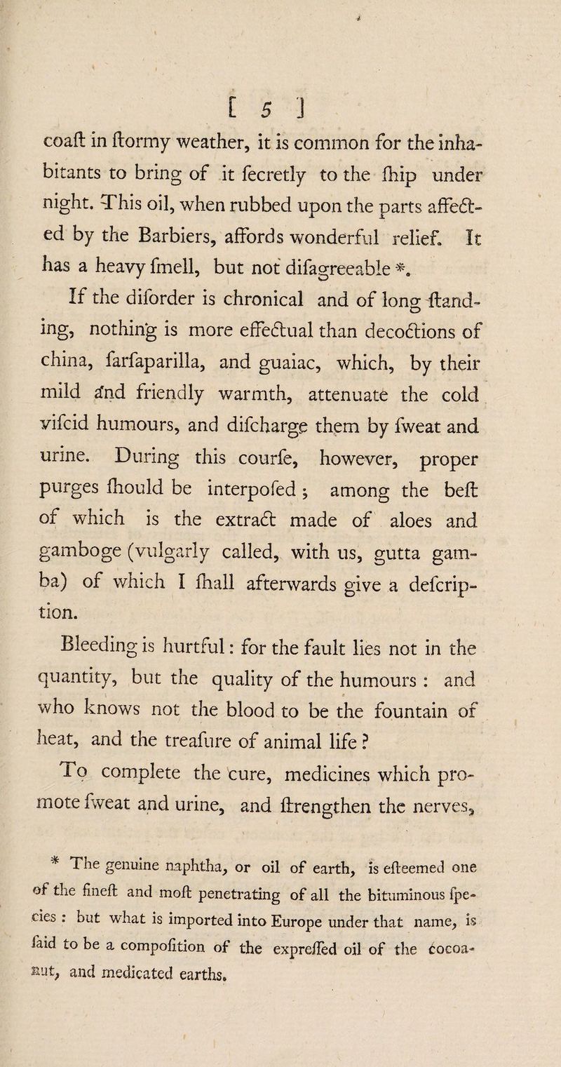 coafl in ftormy weather, it is common for the inha¬ bitants to bring of it fecretly to the fhip under night. This oil, when rubbed upon the parts affeft- ed by the Barbiers, affords wonderful relief. It has a heavy fmell, but not difagreeable If the diforder is chronical and of long Hand¬ ing, nothing is more effectual than decodtions of china, farfaparilla, and guaiac, which, by their mild a'nd friendly warmth, attenuate the cold yifcid humours, and difcharge them by fweat and urine. During this courfe, however, proper purges fhould be interpofed , among the bell of which is the extradt made of aloes and gamboge (vulgarly called, with us, gutta gam¬ ba) of which I fhall afterwards give a defcrip- tion. Bleeding is hurtful: for the fault lies not in the quantity, but the quality of the humours : and who knows not the blood to be the fountain of heat, and the treafure of animal life ? i o complete the cure, medicines which pro¬ mote fweat and urine, and flrengthen the nerves, % The genuine naphtha, or oil of earth, is efleemed one of the fineft and molt penetrating of all the bituminous impe¬ des : hut what is imported into Europe under that name, is faid to be a compolition of the exprdled oil of the tocoa- sut, and medicated earths.