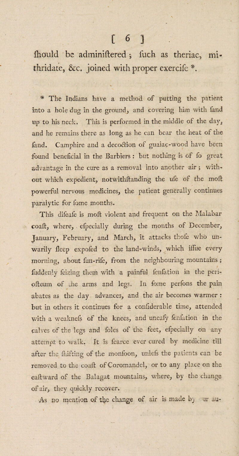 fhould be adminiftered *, fuch as theriac, mi* thridate, &c, joined with proper exercife *. * # The Indians have a method of potting the patient into a hole dug in the ground, and covering him with hand up to his neck. This is performed in the middle of the day, and he remains there as long as he can bear the heat of the fand. Camphire and a decoction of guaiac-wood have been found beneficial in the Barbiers : but nothing is of fo great advantage in the cure as a removal into another air ; with¬ out which expedient, notwithftanding the ufe of the molt powerful nervous medicines, the patient generally continues paralytic for fome months. This difeafe is molt violent and frequent on the Malabar coaft, where, . efpecially during the months of December, January, February, and March, it attacks thole who un¬ warily deep expofed to the land-winds, which iifue every morning, about fun-rife, from the neighbouring mountains ; fuddenly feizing them with a painful fenfation in the pern odeum of die arms and legs. In fome perfons the pain abates as the day advances, and the air becomes warmer : but in others it continues for a confiderable time, attended with a weaknefs of the knees, and uiteafy fenfation in the calves of the legs and foies of the feet, efpecially on any attempt to walk. It is fcarce ever cured by medicine till after the fhifting of the monfoon, unlefs the patients can be removed to the coaft of Coromandel, or to any place on the eaftward of the Balagat mountains, where, by the change of air, they quickly recover. As no mention of tfie change of air is made b) ur au« i ' ' .*