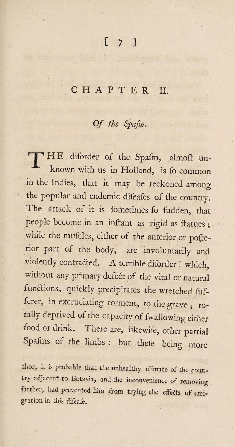 / C 7 J CHAPTER II. Of the Spafm, rJ1 H E diforder of the Spafm, almoft un¬ known with us in Holland, is fo common in the Indies, that it may be reckoned among the popular and endemic difeafes of the country. The attack of it is fometimes fo fudden, that people become in an inflant as rigid as ftatues ; w7hile the mufcles, either of the anterior or pofte- rior part of the body, are involuntarily and violently contracted. A terrible diforder ! which without any primary defect of the vital or natural functions, quickly precipitates the wretched fuf- iCiei, in excruciating torment, to the grave * to¬ tally depiived of the capacity of fwallowing either food or drinlc. There are, likewiie, other partial Spafms of the limbs : but thefe being more thor, it is probable that the unhealthy climate of the coun¬ try adjacent to Batavia, and the inconvenience of removing farther, had prevented him from trying the effects of emi¬ gration in this difeafe.