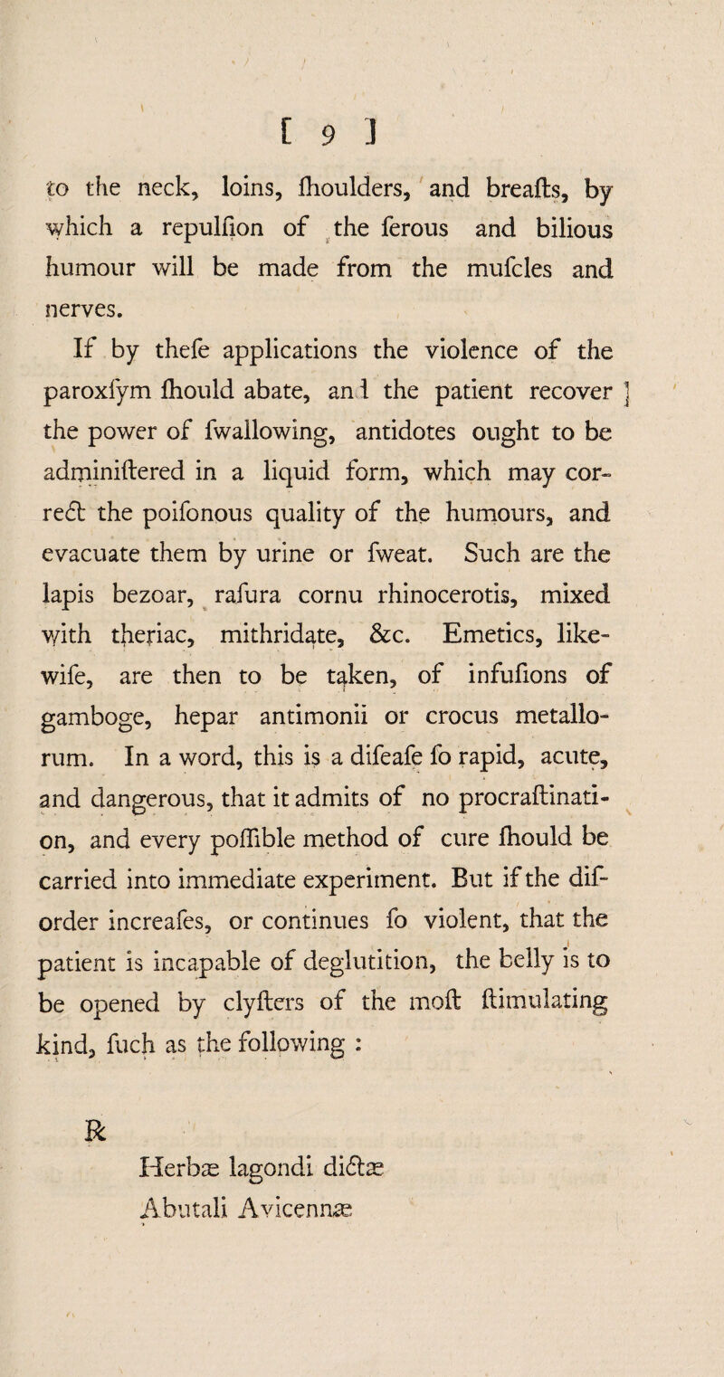 to the neck, loins, Ihoulders, and breafts, by which a repulfion of the ferous and bilious humour will be made from the mufcles and nerves. If by thefe applications the violence of the paroxfym Ihould abate, and the patient recover j the power of fwallowing, antidotes ought to be adminiftered in a liquid form, which may cor¬ rect the poifonous quality of the humours, and evacuate them by urine or fweat. Such are the lapis bezoar, rafura cornu rhinocerotis, mixed with theriac, mithridate, &c. Emetics, like- wife, are then to be taken, of infufions of gamboge, hepar antimonii or crocus metallo¬ rum. In a word, this is a difeafe fo rapid, acute, and dangerous, that it admits of no procraftinati- on, and every poffible method of cure Ihould be carried into immediate experiment. But if the dif- order increafes, or continues fo violent, that the patient is incapable of deglutition, the belly is to be opened by clyfters of the molt Simulating kind, fuch as the following : R Herbas lagondi diftas Abutali Avicenna