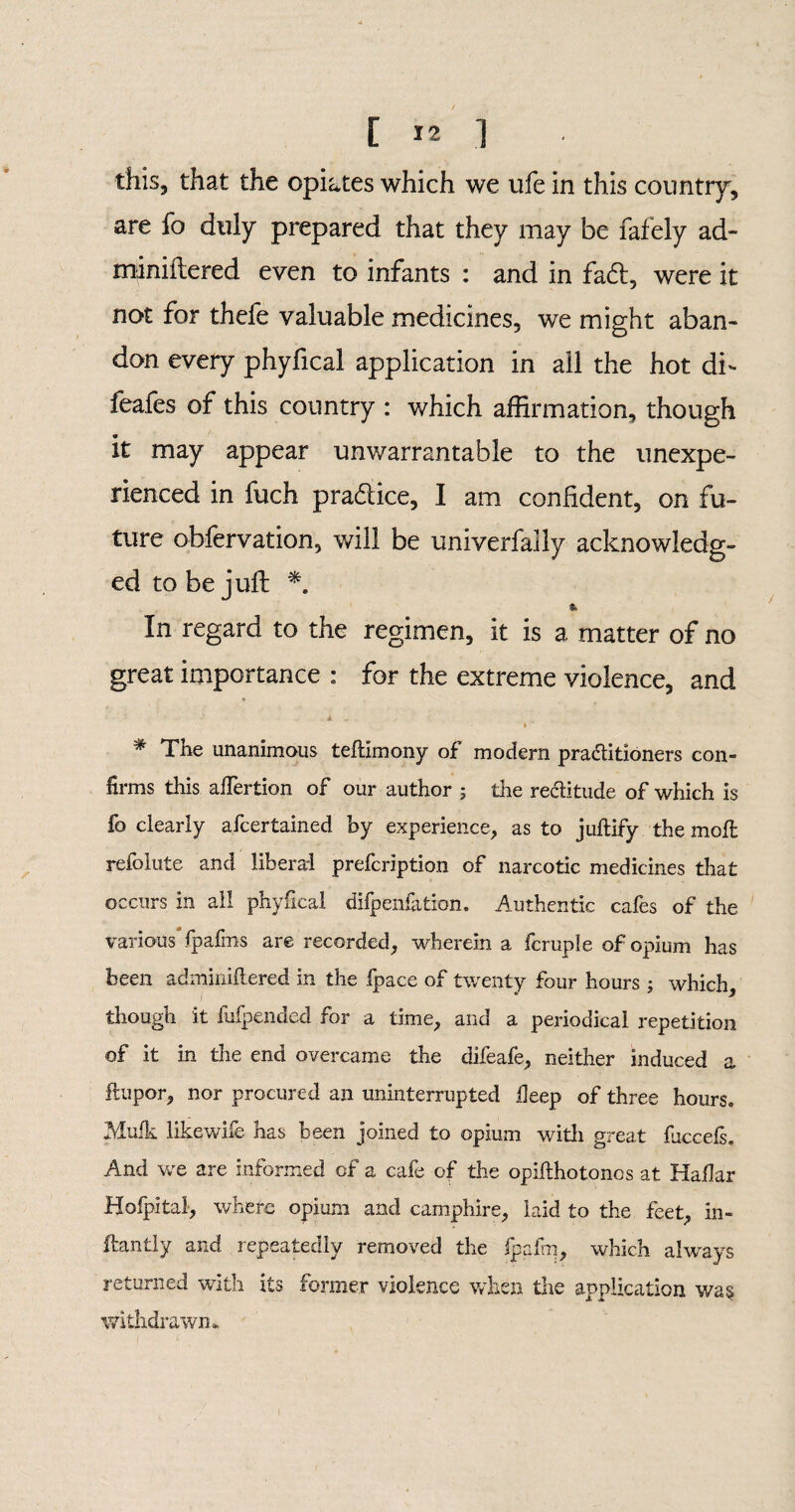 [ *2 ] this, that the opiates which we ufe in this country', are fo duly prepared that they may be fafely ad- miniftered even to infants : and in fa£t, were it not for thefe valuable medicines, we might aban¬ don every phyfical application in ail the hot di- feales of this country : which affirmation, though It may appear unwarrantable to the unexpe¬ rienced in fuch pra&ice, I am confident, on fu¬ ture obfervation, will be univerfaily acknowledg¬ ed to be juft *. & In regard to the regimen, it is a matter of no great importance : for the extreme violence, and Jl % # The unanimous teftimony of modern practitioners con¬ firms this affertion of our author ; the rectitude of which is fo clearly afcertained by experience, as to juftify the moil refolute and liberal prefcription of narcotic medicines that occurs in all phyfical difpenfation. Authentic cafes of the various fpafins are recorded, wherein a fcruple of opium has been adminiftered in the fpace of twenty four hours ; which, though it fufpended for a time, and a periodical repetition of it in the end overcame the difeafe, neither induced a ftupor, nor procured an uninterrupted deep of three hours. Mufk likewife has been joined to opium with great fuccels. And we are informed of a cafe of the opilfhotonos at Hailar Hofpital, where opium and camphire, laid to the feet, in- ftantly and repeatedly removed the fpafrn, which always returned with its former violence when the application was withdrawn.