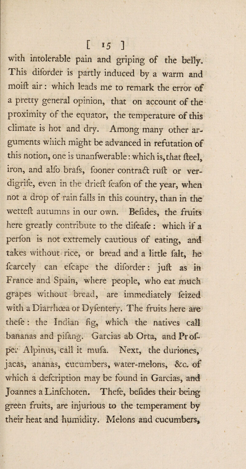 [ *5 ] with intolerable pain and griping of the belly. This diforder is partly induced by a warm and moiil air: which leads me to remark the error of a pretty general opinion, that on account of the proximity of the equator, the temperature of this climate is hot and dry. Among many other ar¬ guments which might be advanced in refutation of this notion, one is unanfwerable: which is,that feel, iron, and alfo brafs, fooner contradi ruft or ver- digrife, even in the drieft feafon of the year, when not a drop of rain falls in this country, than in the wet tell autumns in our own. Belides, the fruits here greatly contribute to the difeafe: which if a perfon is not extremely cautious of eating, and takes without rice, or bread and a little fait, he fcarcely can efcape the diforder: juft as in France and Spain, where people, who eat much grapes without bread, are immediately feized with a Diarrhoea or Dyfentery. The fruits here are thefe: the Indian fig, which the natives call bananas and pifang. Garcias ab Orta, and Prof* per Alpinus, call it mufa. Next, the duriones, jacas, ananas, cucumbers, water-melons, &c. of which a defcription may be found in Garcias, and Joannes a Linfchoten. Thefe, befides their being green fruits, are injurious to the temperament by their heat and humidity. Melons and cucumbers.