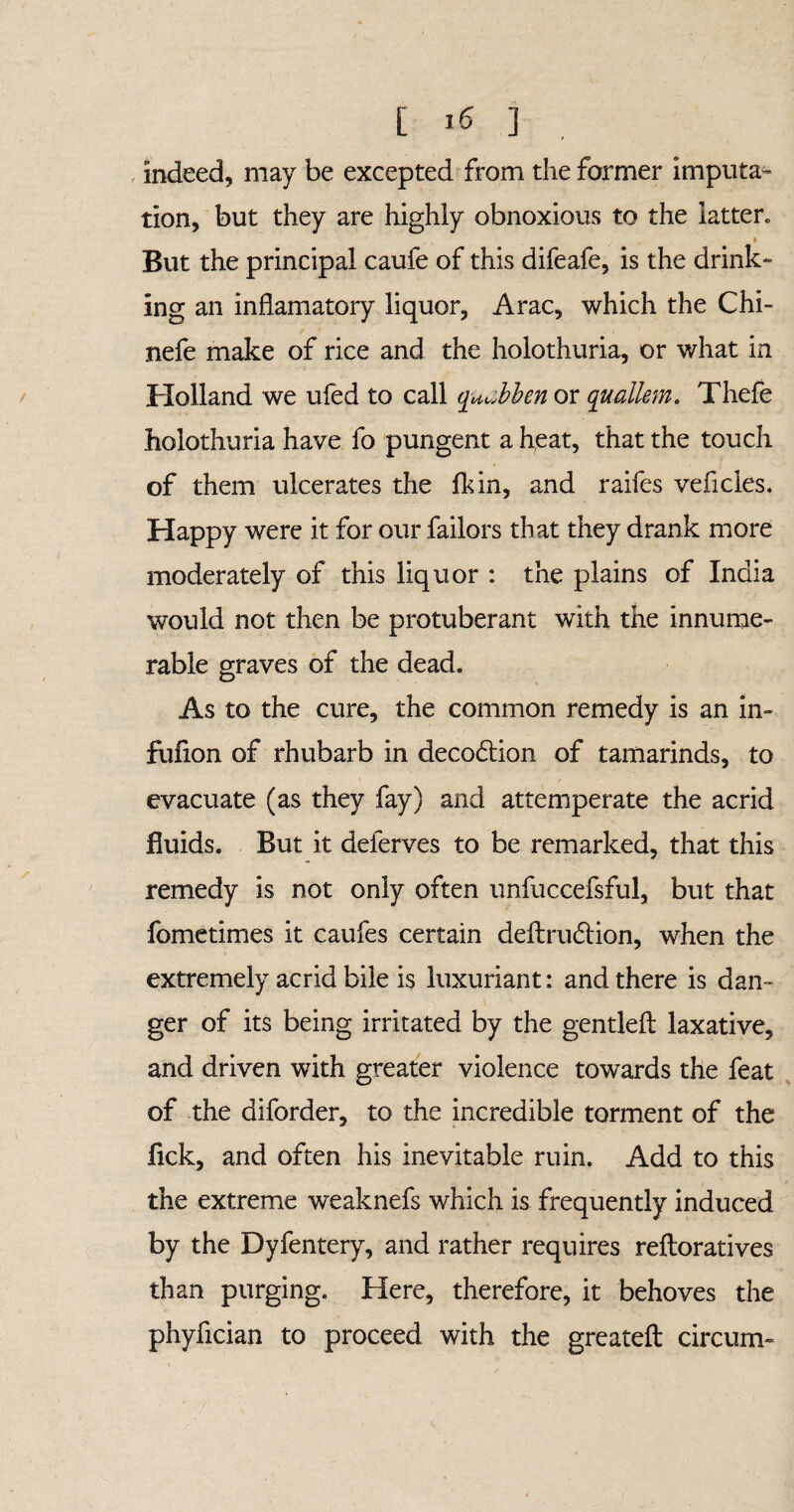 indeed, may be excepted from the former imputa¬ tion, but they are highly obnoxious to the latter» * But the principal caufe of this difeafe, is the drink¬ ing an infiamatory liquor, Arac, which the Chi- nefe make of rice and the holothuria, or what in Holland we ufed to call quMen or quallem. Thefe holothuria have fo pungent a heat, that the touch of them ulcerates the fkin, and raifes veficies. Happy were it for our failors that they drank more moderately of this liquor : the plains of India would not then be protuberant with the innume¬ rable graves of the dead. As to the cure, the common remedy is an in» fufion of rhubarb in deco6tion of tamarinds, to evacuate (as they fay) and attemperate the acrid fluids. But it deferves to be remarked, that this remedy is not only often unfuccefsful, but that fometimes it caufes certain deflrudtion, when the extremely acrid bile is luxuriant: and there is dan™ ger of its being irritated by the gentled laxative, and driven with greater violence towards the feat of the diforder, to the incredible torment of the fick, and often his inevitable ruin. Add to this the extreme weaknefs which is frequently induced by the Dyfentery, and rather requires reftoratives than purging. Here, therefore, it behoves the phyfician to proceed with the greateft circum-