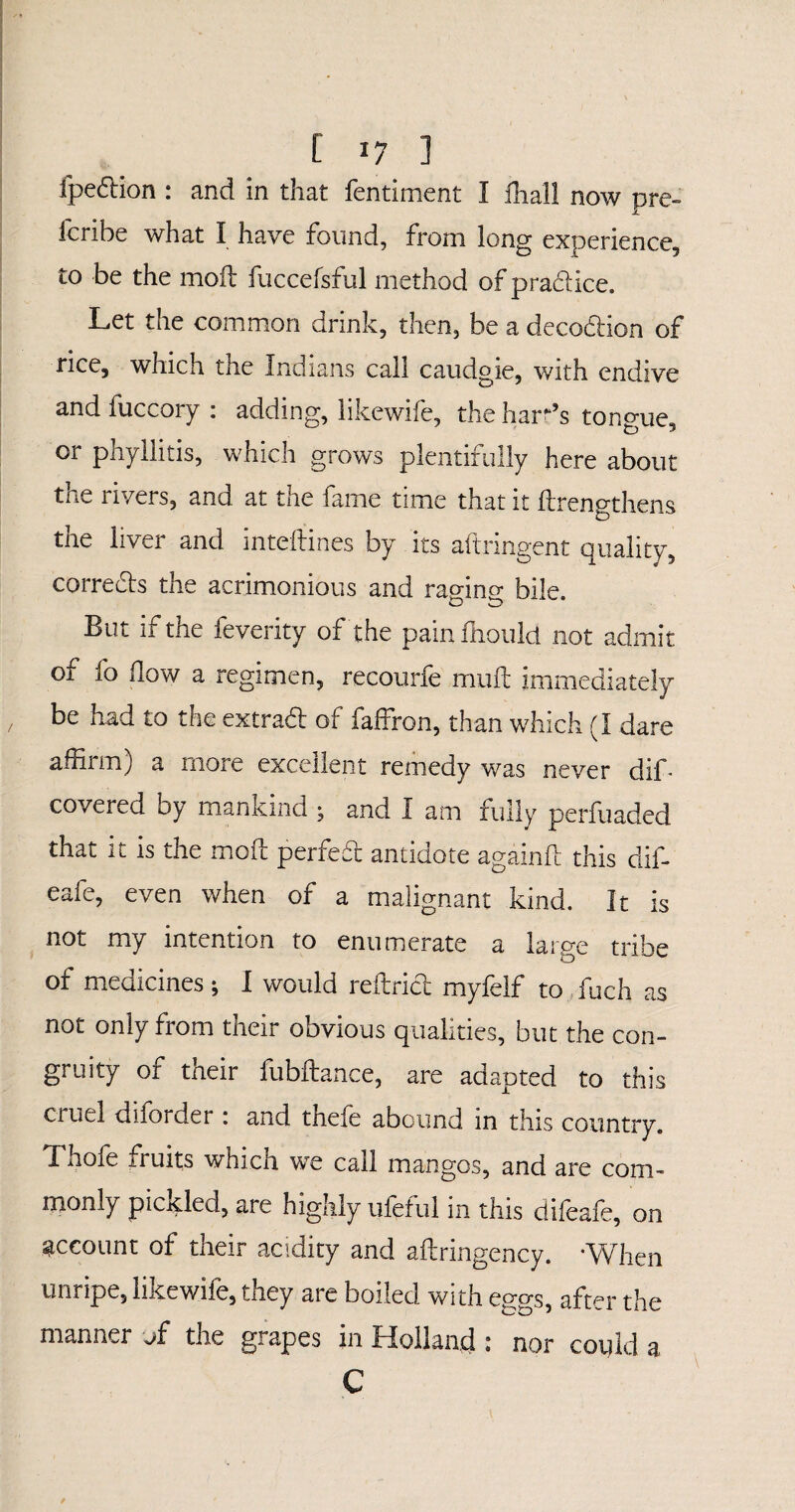 [ *7 ] fpe&ion : and in that fentiment I ilia'll now pre- fcribe what I have found, from long experience, to be the mod: fuccefsful method of praddice. Let the common drink, then, be a decodion of rice, which the Indians call caudgie, with endive and fuccory : adding, likewife, the ham’s tongue, or phyllitis, which grows plentifully here about the rivers, and at the fame time that it ftrengthens the liver and inteftines by its aftringent quality, corrects the acrimonious and ram no- bile. But if the feverity of the pain fnould not admit of fo flow a regimen, recourfe muft immediately be had to the extraft of faffron, than which (I dare affirm) a more excellent remedy was never dif¬ fered by mankind ; and I am fully perfuaded that it is the moft perfeft antidote againft this dif- eafe, even when of a malignant kind. It is not my intention to enumerate a large tribe of medicines; I would reftrict myfelf to fuch as not only from their obvious qualities, but the con- gruity of their fubftance, are adapted to this cruel diforder : and thefe abound in this country. Thofe fruits which we call mangos, and are com¬ monly pickled, are highly ufeful in this difeafe, on account of their acidity and aftringency. •When unripe, likewife, they are boiled with e®, after the manner of the grapes in Holland : nor could a C