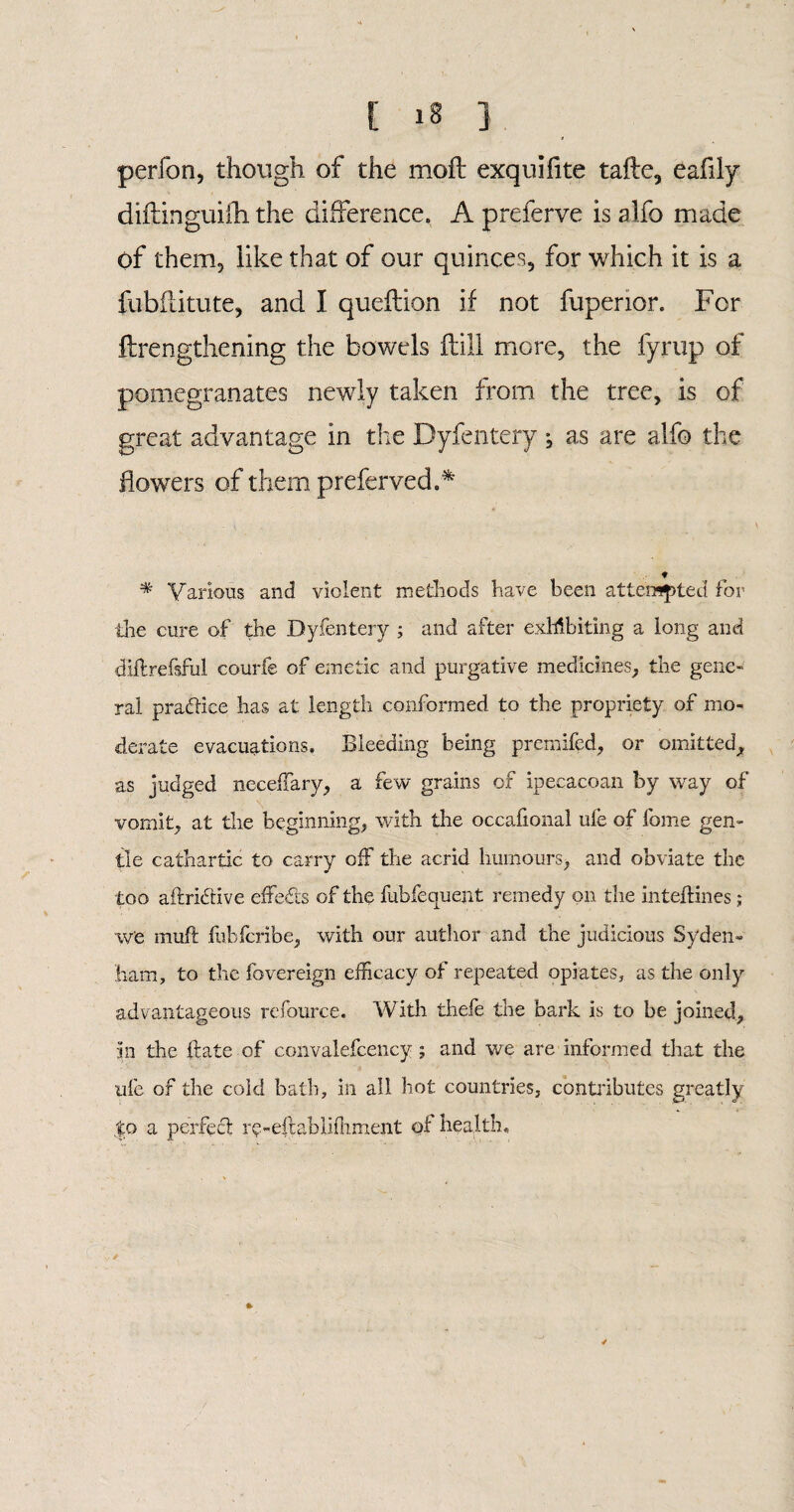 perfon, though of the moil exquiftte tafte, eafily diftinguifh the difference. A preferve is alfo made Of them, like that of our quinces, for which it is a fubflitute, and I queftion if not fupenor. For ftrengthening the bowels flill more, the fyrup of pomegranates newly taken from the tree, is of great advantage in the Byfentery ; as are alfo the flowers of them preferred.* ♦ * Various and violent methods have been attempted for the cure of the Byfentery ; and after exhibiting a long and diftrefsful courfe of emetic and purgative medicines, the gene¬ ral pratlice has at length conformed to the propriety of mo¬ derate evacuations. Bleeding being premifed, or omitted, as judged neceffary, a few grains of ipecacoan by way of vomit, at the beginning, with the occafional ule of fome gen¬ tle cathartic to carry off the acrid humours, and obviate the too aftrierive effects of the fubfequent remedy on tlie inteftines; w’e muft fublcribe, with our author and the judicious Syden¬ ham, to the fovereign efficacy of repeated opiates, as the only advantageous refource. With thefe the bark is to be joined, in the itate of convalefcency; and we are informed that the life of the cold bath, in all hot countries, contributes greatly |o a perfect r?-eftabliffiment of health.