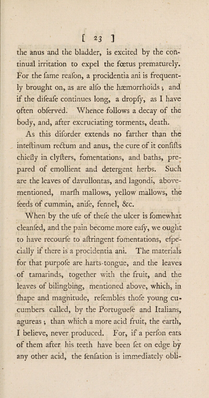 [ ] the anus and the bladder. Is excited by the con¬ tinual irritation to expel the foetus prematurely,, For the fame reafon, a procidentia ani is frequent¬ ly brought on, as are alfo the haemorrhoids •, and If the difeafe continues long, a dropfy, as I have often obferved. Whence follows a decay of the body, and, after excruciating torments, death» As this diforder extends no farther than the mteftinum redhim and anus, the cure of it confifts chiefly in clyilers, fomentations, and baths, pre¬ pared of emollient and detergent herbs. Such are the leaves of davullontas, and lagondi, above- mentioned, marfh mallows, yellow mallows, the feeds of cummin, anife, fennel, &c. When by the ufe of thefe the ulcer is fomewhat cleanfed, and the pain become more eafy, we ought to have recourfe to aflringent fomentations, efpe- daily if there is a procidentia ani. The materials for that purpofe are harts-tongue, and the leaves of tamarinds, together with the fruit, and the leaves of bilingbing, mentioned above, which, in fliape and magnitude, refembles thofe young cu* cumbers called, by the Portuguefe and Italians, agureas •, than which a more acid fruit, the earth, I believe, never produced. For, if a perfon eats of them after his teeth have been fet on edge by any other acid, the fenfation is immediately obli-