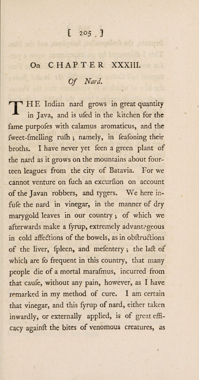 On C HAP TER XXXIII. Of Nard. f H E Indian nard grows in great quantity ^ in Java, and is ufed in the kitchen for the fame purpofes with calamus aromaticus, and the fweet-fmelling ruffi ; namely, in feafoning their broths. I have never yet feen a green plant of the nard as it grows on the mountains about four¬ teen leagues from the city of Batavia. For we cannot venture on fuch an excurfion on account of the Javan robbers, and tygers. We here in- fufe the nard in vinegar, in the manner of dry m ary gold leaves in our country ; of which we afterwards make a fyrup, extremely advant?geous in cold affedtions of the bowels, as in obitrudtions of the liver, fpleen, and mefentery ; the laft of which are fo frequent in this country, that many people die of a mortal marafmus, incurred from that caufe, without any pain, however, as I have remarked in my method of cure. I am certain that vinegar, and this fyrup of nard, either taken inwardly, or externally applied, is of great effi¬ cacy againft the bites of venomous creatures, as