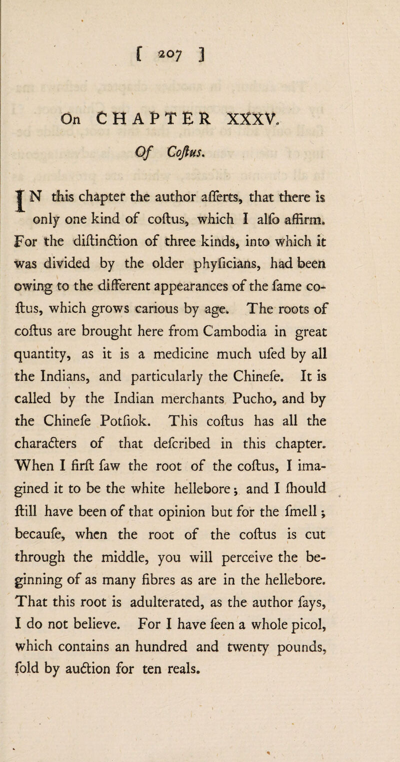 [ 2°7 3 On CHAPTER XXXV. Of Coftus. J N this chapter the author afferts, that there is only one kind of coftus, which I alfo affirm. For the diftindtion of three kinds, into which it was divided by the older phyficians, had been owing to the different appearances of the fame co¬ ftus, which grows carious by age. The roots of coftus are brought here from Cambodia in great quantity, as it is a medicine much ufed by all the Indians, and particularly the Chinefe. It is called by the Indian merchants Pucho, and by the Chinefe Potfiok. This coftus has all the charadters of that defcribed in this chapter* When I firft faw the root of the coftus, I ima¬ gined it to be the white hellebore; and I ftiould ftill have been of that opinion but for the fmell; becaufe, when the root of the coftus is cut through the middle, you will perceive the be¬ ginning of as many fibres as are in the hellebore. That this root is adulterated, as the author fays, I do not believe. For I have feen a whole picol, which contains an hundred and twenty pounds, fold by audtion for ten reals.