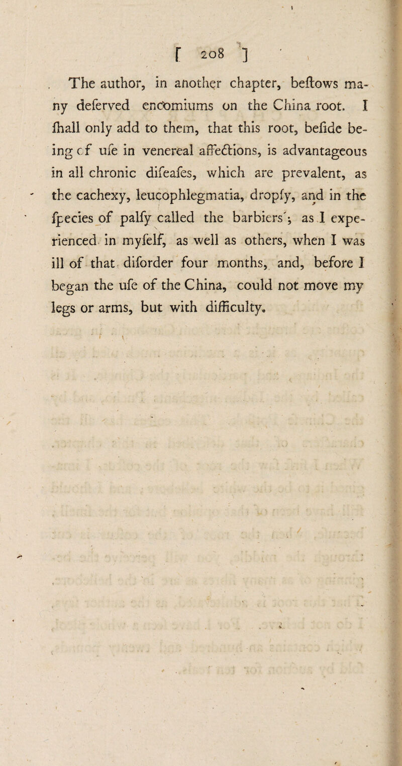 * r 208 ] ■ , The author, in another chapter, bellows ma¬ ny deferved encomiums on the China root, I fhall only add to them, that this root, befide be¬ ing c f ufe in venereal affedlions, is advantageous in all chronic difeafes, which are prevalent, as the cachexy, leucophlegmatia, dropfy, and in the fpecies of palfy called the barbiers'; as I expe¬ rienced in myfelf, as well as others, when I was ill of that diforder four months, and, before 1 began the ufe of the China, could not move my legs or arms, but with difficulty* s