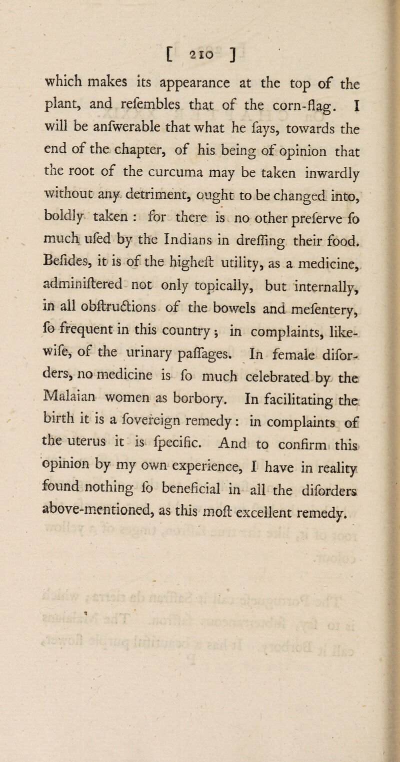 which makes its appearance at the top of the plant, and refembles that of the corn-flag. I will be anfwerable that what he fays, towards the end of the chapter, of his being of opinion that the root of the curcuma may be taken inwardly without any detriment, ought to be changed into, boldly taken : for there is no other preferve fo much tiled by the Indians in drefling their food. Belides, it is of the higheft utility, as a medicine, adminiftered not only topically, but internally, in ail obftru&ions of the bowels and mefentery, fo frequent in this country *, in complaints, like- wife, of the urinary pafiages. In female difor- ders, no medicine is fo much celebrated by the Malaian women as borbory. In facilitating the birth it is a fovereign remedy: in complaints of the uterus it is fpecific. And to confirm this opinion by my own experience, I have in reality found nothing lb beneficial in all the diforders above-mentioned, as this moft excellent remedy.