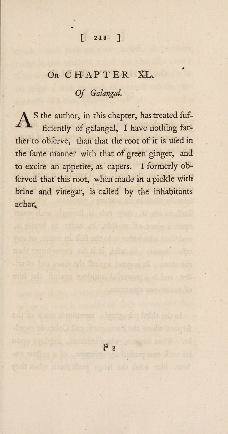 [ 2“ ] On CHAPTER XL. Of GalangaL A S the author, in this chapter, has treated fuf- ^ ficiently of galangal, I have nothing far¬ ther to obferve, than that the root of it is ufed in the fame manner with that of green ginger, and to excite an appetite, as capers, i formerly ob- ferved that this root, when made in a pickle with brine and vinegar, is called by the inhabitants achar* 2