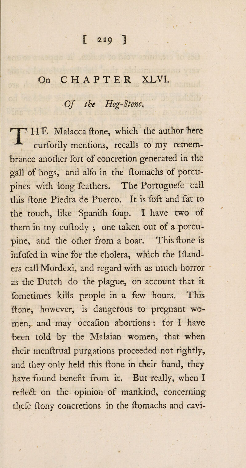 On CHAPTER XL VI. Of the Hog-Stone. H E Malacca done, which the author here ■*“ curforily mentions, recalls to my remem» brance another fort of concretion generated in the gall of hogs, and alfo in the ftomachs of porcu¬ pines with long feathers. The Portuguefe call this done Piedra de Puerco. It is foft and fat to the touch, like Spanifli foap. I have two of them in my cudody ; one taken out of a porcu¬ pine, and the other from a boar. This done is infufed in wine for the cholera, which the Ifiand- ers call Mordexi, and regard with as much horror as the Dutch do the plague, on account that it fometimes kills people in a few hours. This done, however, is dangerous to pregnant wo¬ men, and may occafion abortions : for I have been told by the Malaian women, that when their mendrual purgations proceeded not rightly, and they only held this done in their hand, they have found benefit from it. But really, when I refiedt on the opinion of mankind, concerning thefe dony concretions in the domachs and cavi-